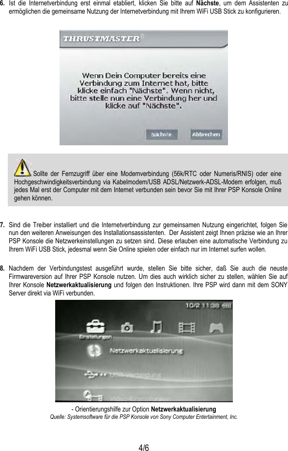   4/6 6.  Ist die Internetverbindung erst einmal etabliert, klicken Sie bitte auf Nächste, um dem Assistenten zu ermöglichen die gemeinsame Nutzung der Internetverbindung mit Ihrem WiFi USB Stick zu konfigurieren.      Sollte der Fernzugriff über eine Modemverbindung (56k/RTC oder Numeris/RNIS) oder eine Hochgeschwindigkeitsverbindung via Kabelmodem/USB ADSL/Netzwerk-ADSL-Modem erfolgen, muß jedes Mal erst der Computer mit dem Internet verbunden sein bevor Sie mit Ihrer PSP Konsole Online gehen können.   7.  Sind die Treiber installiert und die Internetverbindung zur gemeinsamen Nutzung eingerichtet, folgen Sie nun den weiteren Anweisungen des Installationsassistenten.  Der Assistent zeigt Ihnen präzise wie an Ihrer PSP Konsole die Netzwerkeinstellungen zu setzen sind. Diese erlauben eine automatische Verbindung zu Ihrem WiFi USB Stick, jedesmal wenn Sie Online spielen oder einfach nur im Internet surfen wollen.   8. Nachdem der Verbindungstest ausgeführt wurde, stellen Sie bitte sicher, daß Sie auch die neuste Firmwareversion auf Ihrer PSP Konsole nutzen. Um dies auch wirklich sicher zu stellen, wählen Sie auf Ihrer Konsole Netzwerkaktualisierung und folgen den Instruktionen. Ihre PSP wird dann mit dem SONY Server direkt via WiFi verbunden.   - Orientierungshilfe zur Option Netzwerkaktualisierung  Quelle: Systemsoftware für die PSP Konsole von Sony Computer Entertainment, Inc. 