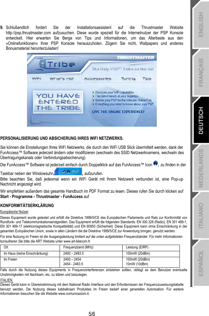   5/6 9.  Schlußendlich fordert Sie der Installationsassistent auf die Thrustmaster Website http://psp.thrustmaster.com aufzusuchen. Diese wurde speziell für die Internetnutzer der PSP Konsole entwickelt. Hier erwarten Sie Berge von Tips und Informationen, um das Allerbeste aus den »Onlinefunktionen« Ihrer PSP Konsole herauszuholen. Zögern Sie nicht, Wallpapers und anderes Bonusmaterial herunterzuladen!    PERSONALISIERUNG UND ABSICHERUNG IHRES WIFI NETZWERKS.  Sie können die Einstellungen Ihres WiFi Netzwerks, die durch den WiFi USB Stick übermittelt werden, dank der FunAccess™ Software jederzeit ändern oder modifizieren (wechseln des SSID Netzwerknamens, wechseln des Übertragungskanals oder Verbindungsabsicherung). Die FunAccess™ Software ist jederzeit einfach durch Doppelklick auf das FunAccess™ Icon  , zu finden in der Taskbar neben der Windowsuhr , aufzurufen. Bitte beachten Sie, daß jedesmal wenn ein WiFi Gerät mit Ihrem Netzwerk verbunden ist, eine Pop-up Nachricht angezeigt wird.  Wir empfehlen außerdem das gesamte Handbuch im PDF Format zu lesen. Dieses rufen Sie durch klicken auf Start - Programme - Thrustmaster - FunAccess auf KONFORMITÄTSERKLÄRUNG Europäische Nutzer: Dieses Equipment wurde getestet und erfüllt die Direktive 1999/5/CE des Europäischen Parlaments und Rats zur Konformität von Rundfunk- und Telekommunikationsendgeräten. Das Equipment erfüllt die folgenden Standards: EN 300.328 (Radio), EN 301 489-1, EN 301 489-17 (elektromagnetische Kompatibilität) und EN 60950 (Sicherheit). Diese Equipment kann ohne Einschränkung in der gesamten Europäischen Union, sowie in allen Ländern die die Direktive 1999/5/CE zur Anwendung bringen, genutzt werden.   Für eine Nutzung im Freien ist die Ausgangsleistung limitiert auf die unten aufgelisteten Frequenzbänder. Für mehr Informationen konsultieren Sie bitte die ART Website unter www.art-telecom.fr. Ort  Frequenzband (MHz)  Leistung (EIRP) Im Haus (keine Einschränkung)  2400 – 2483.5  100mW (20dBm) Im Freien  2400 – 2454 2454 - 2483.5 100mW (20dBm) 10mW (10dBm) Falls durch die Nutzung dieses Equipments in Frequenzinterferenzen entstehen sollten, obliegt es dem Benutzer eventuelle Unstimmigkeiten mit Nachbarn, etc. zu klären und beizulegen.   ITALIEN. Dieses Gerät kann in Übereinstimmung mit dem National Radio Interface und den Erfordernissen der Frequenzzuweisungstabelle benutzt werden. Die Nutzung dieses kabbellosen Produktes im Freien bedarf einer generellen Autorisation. Für weitere Informationen besuchen Sie die Website www.comunicazioni.it. 