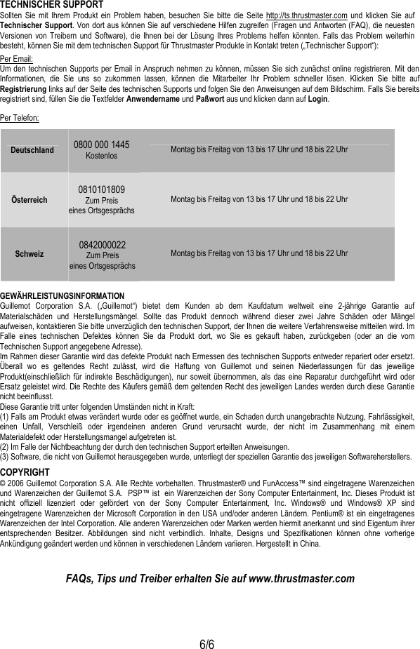   6/6 TECHNISCHER SUPPORT Sollten Sie mit Ihrem Produkt ein Problem haben, besuchen Sie bitte die Seite http://ts.thrustmaster.com und klicken Sie auf Technischer Support. Von dort aus können Sie auf verschiedene Hilfen zugreifen (Fragen und Antworten (FAQ), die neuesten Versionen von Treibern und Software), die Ihnen bei der Lösung Ihres Problems helfen könnten. Falls das Problem weiterhin besteht, können Sie mit dem technischen Support für Thrustmaster Produkte in Kontakt treten („Technischer Support“): Per Email: Um den technischen Supports per Email in Anspruch nehmen zu können, müssen Sie sich zunächst online registrieren. Mit den Informationen, die Sie uns so zukommen lassen, können die Mitarbeiter Ihr Problem schneller lösen. Klicken Sie bitte auf Registrierung links auf der Seite des technischen Supports und folgen Sie den Anweisungen auf dem Bildschirm. Falls Sie bereits registriert sind, füllen Sie die Textfelder Anwendername und Paßwort aus und klicken dann auf Login. Per Telefon: Deutschland  0800 000 1445 Kostenlos  Montag bis Freitag von 13 bis 17 Uhr und 18 bis 22 Uhr Österreich  0810101809 Zum Preis  eines Ortsgesprächs  Montag bis Freitag von 13 bis 17 Uhr und 18 bis 22 Uhr Schweiz  0842000022 Zum Preis eines Ortsgesprächs    Montag bis Freitag von 13 bis 17 Uhr und 18 bis 22 Uhr  GEWÄHRLEISTUNGSINFORMATION Guillemot Corporation S.A. („Guillemot“) bietet dem Kunden ab dem Kaufdatum weltweit eine 2-jährige Garantie auf Materialschäden und Herstellungsmängel. Sollte das Produkt dennoch während dieser zwei Jahre Schäden oder Mängel aufweisen, kontaktieren Sie bitte unverzüglich den technischen Support, der Ihnen die weitere Verfahrensweise mitteilen wird. Im Falle eines technischen Defektes können Sie da Produkt dort, wo Sie es gekauft haben, zurückgeben (oder an die vom Technischen Support angegebene Adresse). Im Rahmen dieser Garantie wird das defekte Produkt nach Ermessen des technischen Supports entweder repariert oder ersetzt. Überall wo es geltendes Recht zulässt, wird die Haftung von Guillemot und seinen Niederlassungen für das jeweilige Produkt(einschließlich für indirekte Beschädigungen), nur soweit übernommen, als das eine Reparatur durchgeführt wird oder Ersatz geleistet wird. Die Rechte des Käufers gemäß dem geltenden Recht des jeweiligen Landes werden durch diese Garantie nicht beeinflusst. Diese Garantie tritt unter folgenden Umständen nicht in Kraft: (1) Falls am Produkt etwas verändert wurde oder es geöffnet wurde, ein Schaden durch unangebrachte Nutzung, Fahrlässigkeit, einen Unfall, Verschleiß oder irgendeinen anderen Grund verursacht wurde, der nicht im Zusammenhang mit einem Materialdefekt oder Herstellungsmangel aufgetreten ist. (2) Im Falle der Nichtbeachtung der durch den technischen Support erteilten Anweisungen. (3) Software, die nicht von Guillemot herausgegeben wurde, unterliegt der speziellen Garantie des jeweiligen Softwareherstellers. COPYRIGHT © 2006 Guillemot Corporation S.A. Alle Rechte vorbehalten. Thrustmaster® und FunAccess™ sind eingetragene Warenzeichen und Warenzeichen der Guillemot S.A.  PSP™ ist  ein Warenzeichen der Sony Computer Entertainment, Inc. Dieses Produkt ist nicht offiziell lizenziert oder gefördert von der Sony Computer Entertainment, Inc. Windows® und Windows® XP sind eingetragene Warenzeichen der Microsoft Corporation in den USA und/oder anderen Ländern. Pentium® ist ein eingetragenes Warenzeichen der Intel Corporation. Alle anderen Warenzeichen oder Marken werden hiermit anerkannt und sind Eigentum ihrer entsprechenden Besitzer. Abbildungen sind nicht verbindlich. Inhalte, Designs und Spezifikationen können ohne vorherige Ankündigung geändert werden und können in verschiedenen Ländern variieren. Hergestellt in China.   FAQs, Tips und Treiber erhalten Sie auf www.thrustmaster.com 