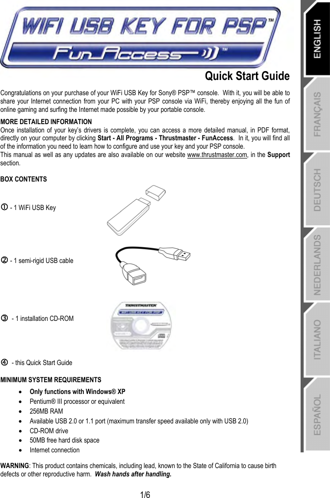   1/6  Quick Start Guide Congratulations on your purchase of your WiFi USB Key for Sony® PSP™ console.  With it, you will be able to share your Internet connection from your PC with your PSP console via WiFi, thereby enjoying all the fun of online gaming and surfing the Internet made possible by your portable console. MORE DETAILED INFORMATION Once installation of your key’s drivers is complete, you can access a more detailed manual, in PDF format, directly on your computer by clicking Start - All Programs - Thrustmaster - FunAccess.  In it, you will find all of the information you need to learn how to configure and use your key and your PSP console. This manual as well as any updates are also available on our website www.thrustmaster.com, in the Support section. BOX CONTENTS c - 1 WiFi USB Key   d - 1 semi-rigid USB cable  e  - 1 installation CD-ROM  f  - this Quick Start Guide  MINIMUM SYSTEM REQUIREMENTS • Only functions with Windows® XP • Pentium® III processor or equivalent • 256MB RAM • Available USB 2.0 or 1.1 port (maximum transfer speed available only with USB 2.0) • CD-ROM drive • 50MB free hard disk space • Internet connection  WARNING: This product contains chemicals, including lead, known to the State of California to cause birth defects or other reproductive harm.  Wash hands after handling. 