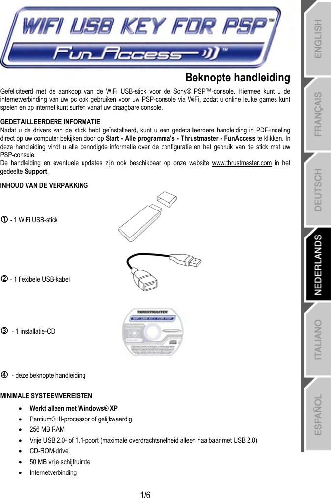   1/6 Beknopte handleiding Gefeliciteerd met de aankoop van de WiFi USB-stick voor de Sony® PSP™-console. Hiermee kunt u de internetverbinding van uw pc ook gebruiken voor uw PSP-console via WiFi, zodat u online leuke games kunt spelen en op internet kunt surfen vanaf uw draagbare console. GEDETAILLEERDERE INFORMATIE Nadat u de drivers van de stick hebt geïnstalleerd, kunt u een gedetailleerdere handleiding in PDF-indeling direct op uw computer bekijken door op Start - Alle programma&apos;s - Thrustmaster - FunAccess te klikken. In deze handleiding vindt u alle benodigde informatie over de configuratie en het gebruik van de stick met uw PSP-console. De handleiding en eventuele updates zijn ook beschikbaar op onze website www.thrustmaster.com in het gedeelte Support. INHOUD VAN DE VERPAKKING c - 1 WiFi USB-stick  d - 1 flexibele USB-kabel  e  - 1 installatie-CD  f  - deze beknopte handleiding   MINIMALE SYSTEEMVEREISTEN • Werkt alleen met Windows® XP • Pentium® III-processor of gelijkwaardig • 256 MB RAM • Vrije USB 2.0- of 1.1-poort (maximale overdrachtsnelheid alleen haalbaar met USB 2.0) • CD-ROM-drive • 50 MB vrije schijfruimte • Internetverbinding  