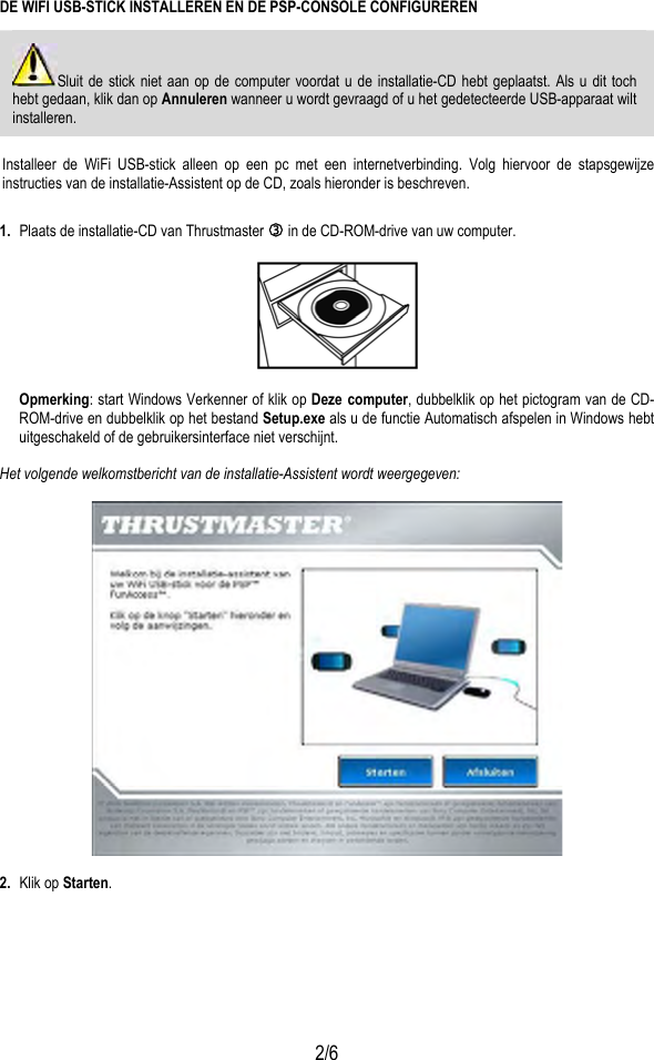  2/6 DE WIFI USB-STICK INSTALLEREN EN DE PSP-CONSOLE CONFIGUREREN Sluit de stick niet aan op de computer voordat u de installatie-CD hebt geplaatst. Als u dit toch hebt gedaan, klik dan op Annuleren wanneer u wordt gevraagd of u het gedetecteerde USB-apparaat wilt installeren.  Installeer de WiFi USB-stick alleen op een pc met een internetverbinding. Volg hiervoor de stapsgewijze instructies van de installatie-Assistent op de CD, zoals hieronder is beschreven. 1.  Plaats de installatie-CD van Thrustmaster e in de CD-ROM-drive van uw computer.    Opmerking: start Windows Verkenner of klik op Deze computer, dubbelklik op het pictogram van de CD-ROM-drive en dubbelklik op het bestand Setup.exe als u de functie Automatisch afspelen in Windows hebt uitgeschakeld of de gebruikersinterface niet verschijnt.  Het volgende welkomstbericht van de installatie-Assistent wordt weergegeven:    2.  Klik op Starten.  