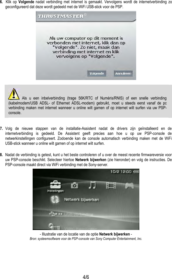  4/6 6.  Klik op Volgende nadat verbinding met internet is gemaakt. Vervolgens wordt de internetverbinding zo geconfigureerd dat deze wordt gedeeld met de WiFi USB-stick voor de PSP.    Als u een inbelverbinding (trage 56K/RTC of Numéris/RNIS) of een snelle verbinding (kabelmodem/USB ADSL- of Ethernet ADSL-modem) gebruikt, moet u steeds eerst vanaf de pc verbinding maken met internet wanneer u online wilt gamen of op internet wilt surfen via uw PSP-console.  7.  Volg de nieuwe stappen van de installatie-Assistent nadat de drivers zijn geïnstalleerd en de internetverbinding is gedeeld. De Assistent geeft precies aan hoe u op uw PSP-console de netwerkinstellingen configureert. Zodoende kan de console automatisch verbinding maken met de WiFi USB-stick wanneer u online wilt gamen of op internet wilt surfen.  8.  Nadat de verbinding is getest, kunt u het beste controleren of u over de meest recente firmwareversie voor uw PSP-console beschikt. Selecteer hiertoe Netwerk bijwerken (zie hieronder) en volg de instructies. De PSP-console maakt direct via WiFi verbinding met de Sony-server.  - Illustratie van de locatie van de optie Netwerk bijwerken - Bron: systeemsoftware voor de PSP-console van Sony Computer Entertainment, Inc. 