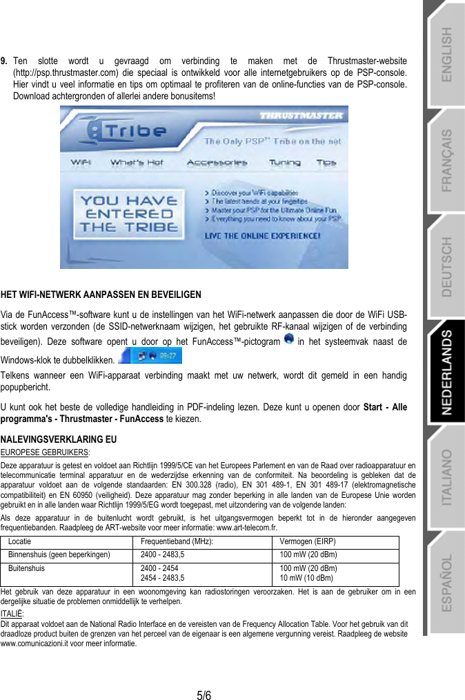   5/6 9.  Ten slotte wordt u gevraagd om verbinding te maken met de Thrustmaster-website (http://psp.thrustmaster.com) die speciaal is ontwikkeld voor alle internetgebruikers op de PSP-console. Hier vindt u veel informatie en tips om optimaal te profiteren van de online-functies van de PSP-console. Download achtergronden of allerlei andere bonusitems!   HET WIFI-NETWERK AANPASSEN EN BEVEILIGEN Via de FunAccess™-software kunt u de instellingen van het WiFi-netwerk aanpassen die door de WiFi USB-stick worden verzonden (de SSID-netwerknaam wijzigen, het gebruikte RF-kanaal wijzigen of de verbinding beveiligen). Deze software opent u door op het FunAccess™-pictogram   in het systeemvak naast de Windows-klok te dubbelklikken.  Telkens wanneer een WiFi-apparaat verbinding maakt met uw netwerk, wordt dit gemeld in een handig popupbericht. U kunt ook het beste de volledige handleiding in PDF-indeling lezen. Deze kunt u openen door Start - Alle programma&apos;s - Thrustmaster - FunAccess te kiezen. NALEVINGSVERKLARING EU EUROPESE GEBRUIKERS: Deze apparatuur is getest en voldoet aan Richtlijn 1999/5/CE van het Europees Parlement en van de Raad over radioapparatuur en telecommunicatie terminal apparatuur en de wederzijdse erkenning van de conformiteit. Na beoordeling is gebleken dat de apparatuur voldoet aan de volgende standaarden: EN 300.328 (radio), EN 301 489-1, EN 301 489-17 (elektromagnetische compatibiliteit) en EN 60950 (veiligheid). Deze apparatuur mag zonder beperking in alle landen van de Europese Unie worden gebruikt en in alle landen waar Richtlijn 1999/5/EG wordt toegepast, met uitzondering van de volgende landen: Als deze apparatuur in de buitenlucht wordt gebruikt, is het uitgangsvermogen beperkt tot in de hieronder aangegeven frequentiebanden. Raadpleeg de ART-website voor meer informatie: www.art-telecom.fr. Locatie Frequentieband (MHz): Vermogen (EIRP) Binnenshuis (geen beperkingen) 2400 - 2483,5 100 mW (20 dBm) Buitenshuis 2400 - 2454 2454 - 2483,5 100 mW (20 dBm) 10 mW (10 dBm) Het gebruik van deze apparatuur in een woonomgeving kan radiostoringen veroorzaken. Het is aan de gebruiker om in een dergelijke situatie de problemen onmiddellijk te verhelpen. ITALIË: Dit apparaat voldoet aan de National Radio Interface en de vereisten van de Frequency Allocation Table. Voor het gebruik van dit draadloze product buiten de grenzen van het perceel van de eigenaar is een algemene vergunning vereist. Raadpleeg de website www.comunicazioni.it voor meer informatie. 