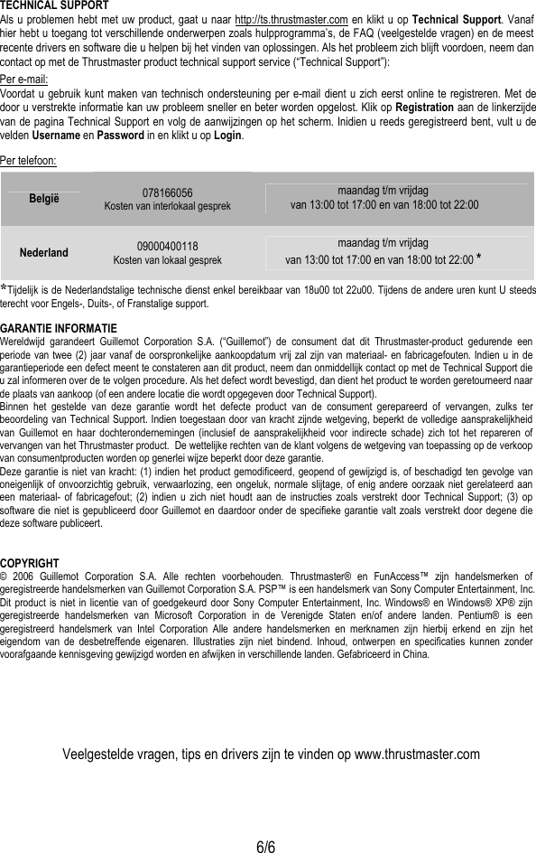  6/6 TECHNICAL SUPPORT Als u problemen hebt met uw product, gaat u naar http://ts.thrustmaster.com en klikt u op Technical Support. Vanaf hier hebt u toegang tot verschillende onderwerpen zoals hulpprogramma’s, de FAQ (veelgestelde vragen) en de meest recente drivers en software die u helpen bij het vinden van oplossingen. Als het probleem zich blijft voordoen, neem dan contact op met de Thrustmaster product technical support service (“Technical Support”): Per e-mail: Voordat u gebruik kunt maken van technisch ondersteuning per e-mail dient u zich eerst online te registreren. Met de door u verstrekte informatie kan uw probleem sneller en beter worden opgelost. Klik op Registration aan de linkerzijde van de pagina Technical Support en volg de aanwijzingen op het scherm. Inidien u reeds geregistreerd bent, vult u de velden Username en Password in en klikt u op Login. Per telefoon: België  078166056 Kosten van interlokaal gesprek  maandag t/m vrijdag  van 13:00 tot 17:00 en van 18:00 tot 22:00 Nederland  09000400118 Kosten van lokaal gesprek  maandag t/m vrijdag van 13:00 tot 17:00 en van 18:00 tot 22:00 * *Tijdelijk is de Nederlandstalige technische dienst enkel bereikbaar van 18u00 tot 22u00. Tijdens de andere uren kunt U steeds terecht voor Engels-, Duits-, of Franstalige support. GARANTIE INFORMATIE Wereldwijd garandeert Guillemot Corporation S.A. (“Guillemot”) de consument dat dit Thrustmaster-product gedurende een periode van twee (2) jaar vanaf de oorspronkelijke aankoopdatum vrij zal zijn van materiaal- en fabricagefouten. Indien u in de garantieperiode een defect meent te constateren aan dit product, neem dan onmiddellijk contact op met de Technical Support die u zal informeren over de te volgen procedure. Als het defect wordt bevestigd, dan dient het product te worden geretourneerd naar de plaats van aankoop (of een andere locatie die wordt opgegeven door Technical Support). Binnen het gestelde van deze garantie wordt het defecte product van de consument gerepareerd of vervangen, zulks ter beoordeling van Technical Support. Indien toegestaan door van kracht zijnde wetgeving, beperkt de volledige aansprakelijkheid van Guillemot en haar dochterondernemingen (inclusief de aansprakelijkheid voor indirecte schade) zich tot het repareren of vervangen van het Thrustmaster product.  De wettelijke rechten van de klant volgens de wetgeving van toepassing op de verkoop van consumentproducten worden op generlei wijze beperkt door deze garantie. Deze garantie is niet van kracht: (1) indien het product gemodificeerd, geopend of gewijzigd is, of beschadigd ten gevolge van oneigenlijk of onvoorzichtig gebruik, verwaarlozing, een ongeluk, normale slijtage, of enig andere oorzaak niet gerelateerd aan een materiaal- of fabricagefout; (2) indien u zich niet houdt aan de instructies zoals verstrekt door Technical Support; (3) op software die niet is gepubliceerd door Guillemot en daardoor onder de specifieke garantie valt zoals verstrekt door degene die deze software publiceert.  COPYRIGHT © 2006 Guillemot Corporation S.A. Alle rechten voorbehouden. Thrustmaster® en FunAccess™ zijn handelsmerken of geregistreerde handelsmerken van Guillemot Corporation S.A. PSP™ is een handelsmerk van Sony Computer Entertainment, Inc. Dit product is niet in licentie van of goedgekeurd door Sony Computer Entertainment, Inc. Windows® en Windows® XP® zijn geregistreerde handelsmerken van Microsoft Corporation in de Verenigde Staten en/of andere landen. Pentium® is een geregistreerd handelsmerk van Intel Corporation Alle andere handelsmerken en merknamen zijn hierbij erkend en zijn het eigendom van de desbetreffende eigenaren. Illustraties zijn niet bindend. Inhoud, ontwerpen en specificaties kunnen zonder voorafgaande kennisgeving gewijzigd worden en afwijken in verschillende landen. Gefabriceerd in China.     Veelgestelde vragen, tips en drivers zijn te vinden op www.thrustmaster.com  