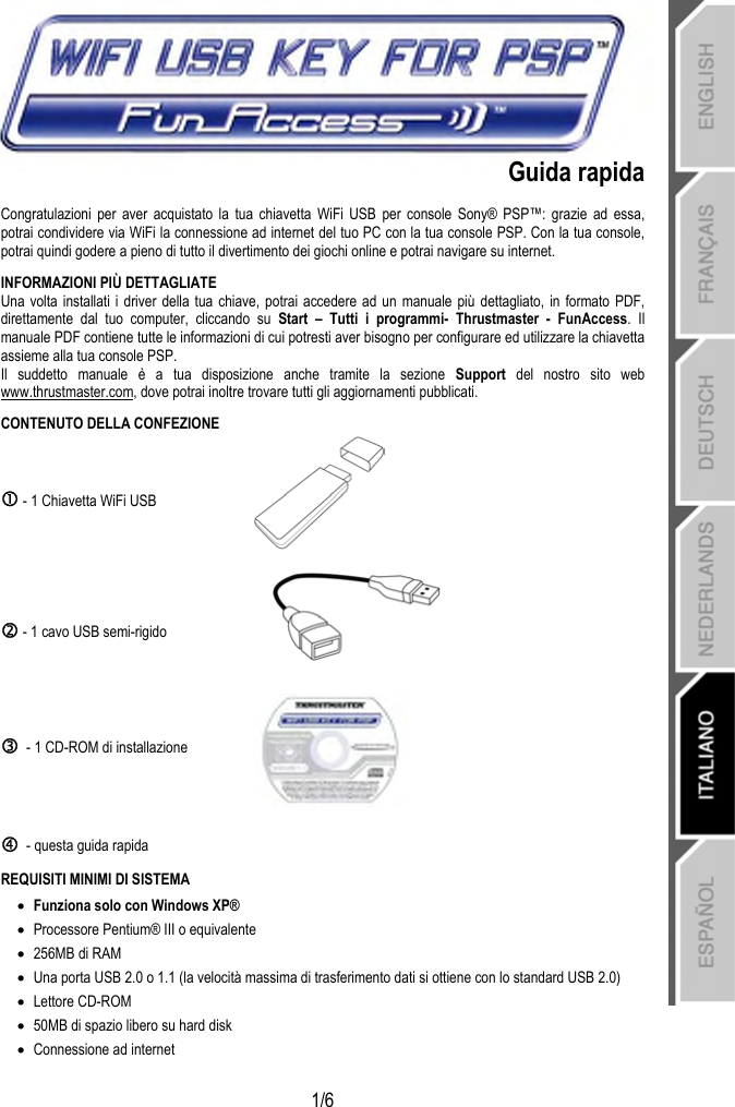   1/6 Guida rapida Congratulazioni per aver acquistato la tua chiavetta WiFi USB per console Sony® PSP™: grazie ad essa, potrai condividere via WiFi la connessione ad internet del tuo PC con la tua console PSP. Con la tua console, potrai quindi godere a pieno di tutto il divertimento dei giochi online e potrai navigare su internet. INFORMAZIONI PIÙ DETTAGLIATE Una volta installati i driver della tua chiave, potrai accedere ad un manuale più dettagliato, in formato PDF, direttamente dal tuo computer, cliccando su Start – Tutti i programmi- Thrustmaster - FunAccess. Il manuale PDF contiene tutte le informazioni di cui potresti aver bisogno per configurare ed utilizzare la chiavetta assieme alla tua console PSP. Il suddetto manuale è a tua disposizione anche tramite la sezione Support  del nostro sito web www.thrustmaster.com, dove potrai inoltre trovare tutti gli aggiornamenti pubblicati. CONTENUTO DELLA CONFEZIONE c - 1 Chiavetta WiFi USB   d - 1 cavo USB semi-rigido  e  - 1 CD-ROM di installazione  f  - questa guida rapida  REQUISITI MINIMI DI SISTEMA • Funziona solo con Windows XP® • Processore Pentium® III o equivalente • 256MB di RAM • Una porta USB 2.0 o 1.1 (la velocità massima di trasferimento dati si ottiene con lo standard USB 2.0) • Lettore CD-ROM • 50MB di spazio libero su hard disk  • Connessione ad internet  