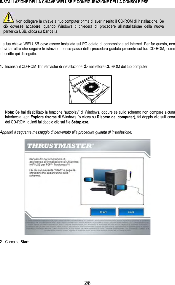  2/6 INSTALLAZIONE DELLA CHIAVE WIFI USB E CONFIGURAZIONE DELLA CONSOLE PSP   Non collegare la chiave al tuo computer prima di aver inserito il CD-ROM di installazione. Se ciò dovesse accadere, quando Windows ti chiederà di procedere all’installazione della nuova periferica USB, clicca su Cancella.  La tua chiave WiFi USB deve essere installata sul PC dotato di connessione ad internet. Per far questo, non devi far altro che seguire le istruzioni passo-passo della procedura guidata presente sul tuo CD-ROM, come descritto qui di seguito. 1.  Inserisci il CD-ROM Thrustmaster di installazione e nel lettore CD-ROM del tuo computer.    Nota: Se hai disabilitato la funzione “autoplay” di Windows, oppure se sullo schermo non compare alcuna interfaccia, apri Esplora risorse di Windows (o clicca su Risorse del computer), fai doppio clic sull’icona del CD-ROM, quindi fai doppio clic sul file Setup.exe.  Apparirà il seguente messaggio di benvenuto alla procedura guidata di installazione:    2.  Clicca su Start.  