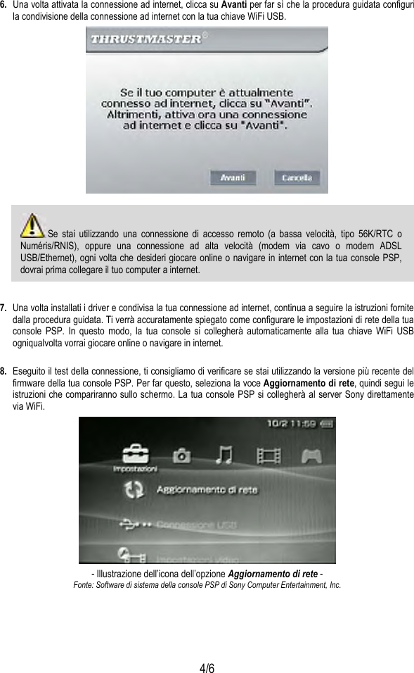  4/6 6.  Una volta attivata la connessione ad internet, clicca su Avanti per far sì che la procedura guidata configuri la condivisione della connessione ad internet con la tua chiave WiFi USB.    Se stai utilizzando una connessione di accesso remoto (a bassa velocità, tipo 56K/RTC o Numéris/RNIS), oppure una connessione ad alta velocità (modem via cavo o modem ADSL USB/Ethernet), ogni volta che desideri giocare online o navigare in internet con la tua console PSP, dovrai prima collegare il tuo computer a internet.  7.  Una volta installati i driver e condivisa la tua connessione ad internet, continua a seguire la istruzioni fornite dalla procedura guidata. Ti verrà accuratamente spiegato come configurare le impostazioni di rete della tua console PSP. In questo modo, la tua console si collegherà automaticamente alla tua chiave WiFi USB ogniqualvolta vorrai giocare online o navigare in internet.  8.  Eseguito il test della connessione, ti consigliamo di verificare se stai utilizzando la versione più recente del firmware della tua console PSP. Per far questo, seleziona la voce Aggiornamento di rete, quindi segui le istruzioni che compariranno sullo schermo. La tua console PSP si collegherà al server Sony direttamente via WiFi.  - Illustrazione dell’icona dell’opzione Aggiornamento di rete - Fonte: Software di sistema della console PSP di Sony Computer Entertainment, Inc. 