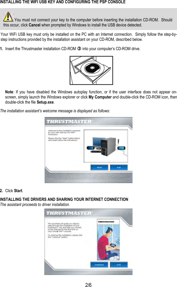  2/6 INSTALLING THE WIFI USB KEY AND CONFIGURING THE PSP CONSOLE  You must not connect your key to the computer before inserting the installation CD-ROM.  Should this occur, click Cancel when prompted by Windows to install the USB device detected. Your WiFi USB key must only be installed on the PC with an Internet connection.  Simply follow the step-by-step instructions provided by the installation assistant on your CD-ROM, described below. 1.  Insert the Thrustmaster installation CD-ROM e into your computer’s CD-ROM drive.  Note: If you have disabled the Windows autoplay function, or if the user interface does not appear on-screen, simply launch the Windows explorer or click My Computer and double-click the CD-ROM icon, then double-click the file Setup.exe. The installation assistant’s welcome message is displayed as follows:   2.  Click Start.  INSTALLING THE DRIVERS AND SHARING YOUR INTERNET CONNECTION  The assistant proceeds to driver installation.  