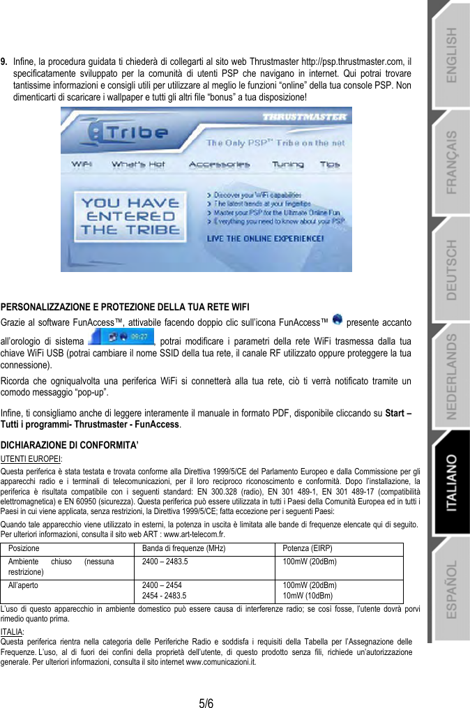   5/6 9.  Infine, la procedura guidata ti chiederà di collegarti al sito web Thrustmaster http://psp.thrustmaster.com, il specificatamente sviluppato per la comunità di utenti PSP che navigano in internet. Qui potrai trovare tantissime informazioni e consigli utili per utilizzare al meglio le funzioni “online” della tua console PSP. Non dimenticarti di scaricare i wallpaper e tutti gli altri file “bonus” a tua disposizione!   PERSONALIZZAZIONE E PROTEZIONE DELLA TUA RETE WIFI Grazie al software FunAccess™, attivabile facendo doppio clic sull’icona FunAccess™   presente accanto all’orologio di sistema  , potrai modificare i parametri della rete WiFi trasmessa dalla tua chiave WiFi USB (potrai cambiare il nome SSID della tua rete, il canale RF utilizzato oppure proteggere la tua connessione).  Ricorda che ogniqualvolta una periferica WiFi si connetterà alla tua rete, ciò ti verrà notificato tramite un comodo messaggio “pop-up”. Infine, ti consigliamo anche di leggere interamente il manuale in formato PDF, disponibile cliccando su Start – Tutti i programmi- Thrustmaster - FunAccess. DICHIARAZIONE DI CONFORMITA’ UTENTI EUROPEI: Questa periferica è stata testata e trovata conforme alla Direttiva 1999/5/CE del Parlamento Europeo e dalla Commissione per gli apparecchi radio e i terminali di telecomunicazioni, per il loro reciproco riconoscimento e conformità. Dopo l’installazione, la periferica è risultata compatibile con i seguenti standard: EN 300.328 (radio), EN 301 489-1, EN 301 489-17 (compatibilità elettromagnetica) e EN 60950 (sicurezza). Questa periferica può essere utilizzata in tutti i Paesi della Comunità Europea ed in tutti i Paesi in cui viene applicata, senza restrizioni, la Direttiva 1999/5/CE; fatta eccezione per i seguenti Paesi: Quando tale apparecchio viene utilizzato in esterni, la potenza in uscita è limitata alle bande di frequenze elencate qui di seguito.  Per ulteriori informazioni, consulta il sito web ART : www.art-telecom.fr. Posizione  Banda di frequenze (MHz)  Potenza (EIRP) Ambiente chiuso (nessuna restrizione) 2400 – 2483.5  100mW (20dBm) All’aperto  2400 – 2454 2454 - 2483.5 100mW (20dBm) 10mW (10dBm) L’uso di questo apparecchio in ambiente domestico può essere causa di interferenze radio; se così fosse, l’utente dovrà porvi rimedio quanto prima. ITALIA: Questa periferica rientra nella categoria delle Periferiche Radio e soddisfa i requisiti della Tabella per l’Assegnazione delle Frequenze. L’uso,  al  di  fuori dei confini della proprietà dell’utente, di questo prodotto senza fili, richiede un’autorizzazione generale. Per ulteriori informazioni, consulta il sito internet www.comunicazioni.it. 