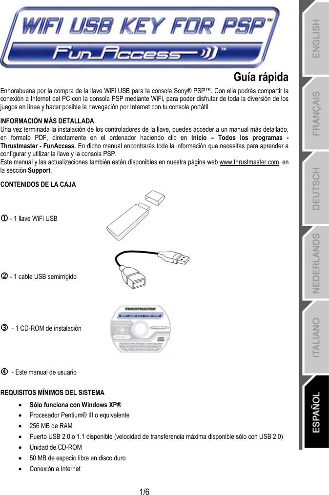   1/6 Guía rápida Enhorabuena por la compra de la llave WiFi USB para la consola Sony® PSP™. Con ella podrás compartir la conexión a Internet del PC con la consola PSP mediante WiFi, para poder disfrutar de toda la diversión de los juegos en línea y hacer posible la navegación por Internet con tu consola portátil. INFORMACIÓN MÁS DETALLADA Una vez terminada la instalación de los controladores de la llave, puedes acceder a un manual más detallado, en formato PDF, directamente en el ordenador haciendo clic en Inicio – Todos los programas - Thrustmaster - FunAccess. En dicho manual encontrarás toda la información que necesitas para aprender a configurar y utilizar la llave y la consola PSP. Este manual y las actualizaciones también están disponibles en nuestra página web www.thrustmaster.com, en la sección Support. CONTENIDOS DE LA CAJA c - 1 llave WiFi USB   d - 1 cable USB semirrígido  e  - 1 CD-ROM de instalación  f  - Este manual de usuario  REQUISITOS MÍNIMOS DEL SISTEMA • Sólo funciona con Windows XP® • Procesador Pentium® III o equivalente • 256 MB de RAM • Puerto USB 2.0 o 1.1 disponible (velocidad de transferencia máxima disponible sólo con USB 2.0) • Unidad de CD-ROM • 50 MB de espacio libre en disco duro • Conexión a Internet  