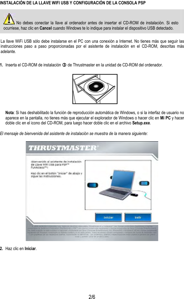  2/6 INSTALACIÓN DE LA LLAVE WIFI USB Y CONFIGURACIÓN DE LA CONSOLA PSP  No debes conectar la llave al ordenador antes de insertar el CD-ROM de instalación. Si esto ocurriese, haz clic en Cancel cuando Windows te lo indique para instalar el dispositivo USB detectado.  La llave WiFi USB sólo debe instalarse en el PC con una conexión a Internet. No tienes más que seguir las instrucciones paso a paso proporcionadas por el asistente de instalación en el CD-ROM, descritas más adelante. 1.  Inserta el CD-ROM de instalación e de Thrustmaster en la unidad de CD-ROM del ordenador.    Nota: Si has deshabilitado la función de reproducción automática de Windows, o si la interfaz de usuario no aparece en la pantalla, no tienes más que ejecutar el explorador de Windows o hacer clic en Mi PC y hacer doble clic en el icono del CD-ROM, para luego hacer doble clic en el archivo Setup.exe.  El mensaje de bienvenida del asistente de instalación se muestra de la manera siguiente:    2.  Haz clic en Iniciar.  