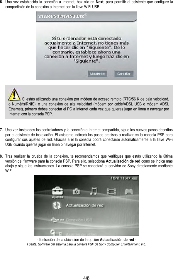  4/6 6.  Una vez establecida la conexión a Internet, haz clic en Next, para permitir al asistente que configure la compartición de la conexión a Internet con la llave WiFi USB.    Si estás utilizando una conexión por módem de acceso remoto (RTC/56 K de baja velocidad, o Numéris/RNIS), o una conexión de alta velocidad (módem por cable/ADSL USB o módem ADSL Ethernet), primero debes conectar el PC a Internet cada vez que quieras jugar en línea o navegar por Internet con la consola PSP.  7.  Una vez instalados los controladores y la conexión a Internet compartida, sigue los nuevos pasos descritos por el asistente de instalación. El asistente indicará los pasos precisos a realizar en la consola PSP para configurar sus ajustes de red. Gracias a él la consola podrá conectarse automáticamente a la llave WiFi USB cuando quieras jugar en línea o navegar por Internet.  8.  Tras realizar la prueba de la conexión, te recomendamos que verifiques que estás utilizando la última versión del firmware para la consola PSP. Para ello, selecciona Actualización de red como se indica más abajo y sigue las instrucciones. La consola PSP se conectará al servidor de Sony directamente mediante WiFi.  - Ilustración de la ubicación de la opción Actualización de red - Fuente: Software del sistema para la consola PSP de Sony Computer Entertainment, Inc. 