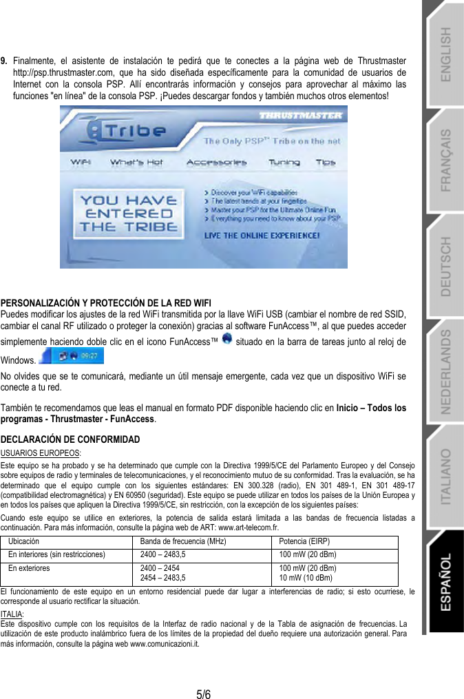   5/6 9.  Finalmente, el asistente de instalación te pedirá que te conectes a la página web de Thrustmaster http://psp.thrustmaster.com, que ha sido diseñada específicamente para la comunidad de usuarios de Internet con la consola PSP. Allí encontrarás información y consejos para aprovechar al máximo las funciones &quot;en línea&quot; de la consola PSP. ¡Puedes descargar fondos y también muchos otros elementos!   PERSONALIZACIÓN Y PROTECCIÓN DE LA RED WIFI Puedes modificar los ajustes de la red WiFi transmitida por la llave WiFi USB (cambiar el nombre de red SSID, cambiar el canal RF utilizado o proteger la conexión) gracias al software FunAccess™, al que puedes acceder simplemente haciendo doble clic en el icono FunAccess™   situado en la barra de tareas junto al reloj de Windows.  No olvides que se te comunicará, mediante un útil mensaje emergente, cada vez que un dispositivo WiFi se conecte a tu red. También te recomendamos que leas el manual en formato PDF disponible haciendo clic en Inicio – Todos los programas - Thrustmaster - FunAccess. DECLARACIÓN DE CONFORMIDAD USUARIOS EUROPEOS: Este equipo se ha probado y se ha determinado que cumple con la Directiva 1999/5/CE del Parlamento Europeo y del Consejo sobre equipos de radio y terminales de telecomunicaciones, y el reconocimiento mutuo de su conformidad. Tras la evaluación, se ha determinado que el equipo cumple con los siguientes estándares: EN 300.328 (radio), EN 301 489-1, EN 301 489-17 (compatibilidad electromagnética) y EN 60950 (seguridad). Este equipo se puede utilizar en todos los países de la Unión Europea y en todos los países que apliquen la Directiva 1999/5/CE, sin restricción, con la excepción de los siguientes países: Cuando este equipo se utilice en exteriores, la potencia de salida estará limitada a las bandas de frecuencia listadas a continuación. Para más información, consulte la página web de ART: www.art-telecom.fr. Ubicación  Banda de frecuencia (MHz)  Potencia (EIRP) En interiores (sin restricciones)  2400 – 2483,5  100 mW (20 dBm) En exteriores  2400 – 2454 2454 – 2483,5 100 mW (20 dBm) 10 mW (10 dBm) El funcionamiento de este equipo en un entorno residencial puede dar lugar a interferencias de radio; si esto ocurriese, le corresponde al usuario rectificar la situación. ITALIA: Este dispositivo cumple con los requisitos de la Interfaz de radio nacional y de la Tabla de asignación de frecuencias. La utilización de este producto inalámbrico fuera de los límites de la propiedad del dueño requiere una autorización general. Para más información, consulte la página web www.comunicazioni.it. 