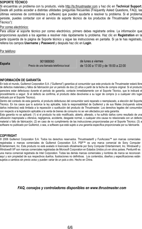  6/6 SOPORTE TÉCNICO Si encuentras un problema con tu producto, visita http://ts.thrustmaster.com y haz clic en Technical Support. Desde allí podrás acceder a distintas utilidades (preguntas frecuentes (Frequently Asked Questions, FAQ), las últimas versiones de controladores y software) que pueden ayudarte a resolver tu problema. Si el problema persiste, puedes contactar con el servicio de soporte técnico de los productos de Thrustmaster (“Soporte Técnico”): Por correo electrónico: Para utilizar el soporte técnico por correo electrónico, primero debes registrarte online. La información que proporciones ayudará a los agentes a resolver más rápidamente tu problema. Haz clic en Registration en la parte izquierda de la página de Soporte técnico y sigue las instrucciones en pantalla. Si ya te has registrado, rellena los campos Username y Password y después haz clic en Login. Por teléfono:  INFORMACIÓN DE GARANTÍA En todo el mundo, Guillemot Corporation S.A. (“Guillemot”) garantiza al consumidor que este producto de Thrustmaster estará libre de defectos materiales y fallos de fabricación por un periodo de dos (2) años a partir de la fecha de compra original. Si el producto pareciera estar defectuoso durante el periodo de garantía, contacte inmediatamente con el Soporte Técnico, que le indicará el procedimiento a seguir. Si el defecto se confirma, el producto debe devolverse a su lugar de compra (o a cualquier otro lugar indicado por el Soporte Técnico). Dentro del contexto de esta garantía, el producto defectuoso del consumidor será reparado o reemplazado, a elección del Soporte Técnico. En los casos que lo autorice la ley aplicable, toda la responsabilidad de Guillemot y de sus filiales (incluyendo sobre daños indirectos) está limitada a la reparación o sustitución del producto de Thrustmaster. Los derechos legales del consumidor con respecto a la legislación aplicable a la venta de bienes de consumo no se ven afectados por esta garantía. Esta garantía no se aplicará: (1) si el producto ha sido modificado, abierto, alterado, o ha sufrido daños como resultado de una utilización inapropiada u ofensiva, negligencia, accidente, desgaste normal, o cualquier otra causa no relacionada con un defecto material o fallo de fabricación; (2) en caso de no cumplimiento de las instrucciones proporcionadas por el Soporte Técnico; (3) a software no publicado por Guillemot, o sea, a software que está sujeto a una garantía específica proporcionada por su fabricante.  COPYRIGHT © 2006 Guillemot Corporation S.A. Todos los derechos reservados. Thrustmaster® y FunAccess™ son marcas comerciales registradas o marcas comerciales de Guillemot Corporation S.A. PSP™ es una marca comercial de Sony Computer Entertainment, Inc. Este producto no está avalado ni licenciado oficialmente por Sony Computer Entertainment, Inc. Windows® y Windows® XP son marcas comerciales registradas de Microsoft Corporation en Estados Unidos y/o en otros países. Pentium® es una marca comercial registrada de Intel Corporation. Todas las demás marcas comerciales y nombres de marca se reconocen aquí y son propiedad de sus respectivos dueños. Ilustraciones no definitivas.  Los contenidos, diseños y especificaciones están sujetos a cambios sin previo aviso y pueden variar de un país a otro. Hecho en China.        FAQ, consejos y controladores disponibles en www.thrustmaster.com España  901988060 Precio de una llamada telefónica local de lunes a viernes de 13:00 a 17:00 y de 18:00 a 22:00 