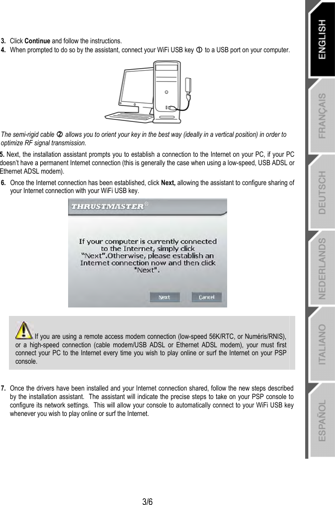   3/6 3.  Click Continue and follow the instructions. 4.  When prompted to do so by the assistant, connect your WiFi USB key c to a USB port on your computer.  The semi-rigid cable d allows you to orient your key in the best way (ideally in a vertical position) in order to optimize RF signal transmission. 5. Next, the installation assistant prompts you to establish a connection to the Internet on your PC, if your PC doesn’t have a permanent Internet connection (this is generally the case when using a low-speed, USB ADSL or Ethernet ADSL modem). 6.  Once the Internet connection has been established, click Next, allowing the assistant to configure sharing of your Internet connection with your WiFi USB key.    If you are using a remote access modem connection (low-speed 56K/RTC, or Numéris/RNIS), or a high-speed connection (cable modem/USB ADSL or Ethernet ADSL modem), your must first connect your PC to the Internet every time you wish to play online or surf the Internet on your PSP console.  7.  Once the drivers have been installed and your Internet connection shared, follow the new steps described by the installation assistant.  The assistant will indicate the precise steps to take on your PSP console to configure its network settings.  This will allow your console to automatically connect to your WiFi USB key whenever you wish to play online or surf the Internet. 