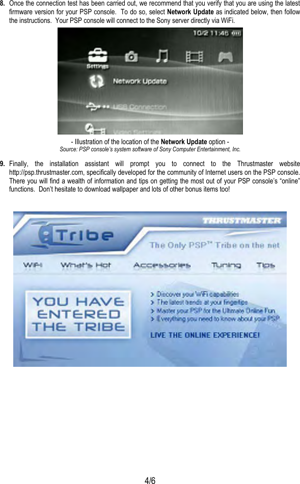  4/6 8.  Once the connection test has been carried out, we recommend that you verify that you are using the latest firmware version for your PSP console.  To do so, select Network Update as indicated below, then follow the instructions.  Your PSP console will connect to the Sony server directly via WiFi.  - Illustration of the location of the Network Update option - Source: PSP console’s system software of Sony Computer Entertainment, Inc. 9.  Finally, the installation assistant will prompt you to connect to the Thrustmaster website http://psp.thrustmaster.com, specifically developed for the community of Internet users on the PSP console.  There you will find a wealth of information and tips on getting the most out of your PSP console’s “online” functions.  Don’t hesitate to download wallpaper and lots of other bonus items too!   