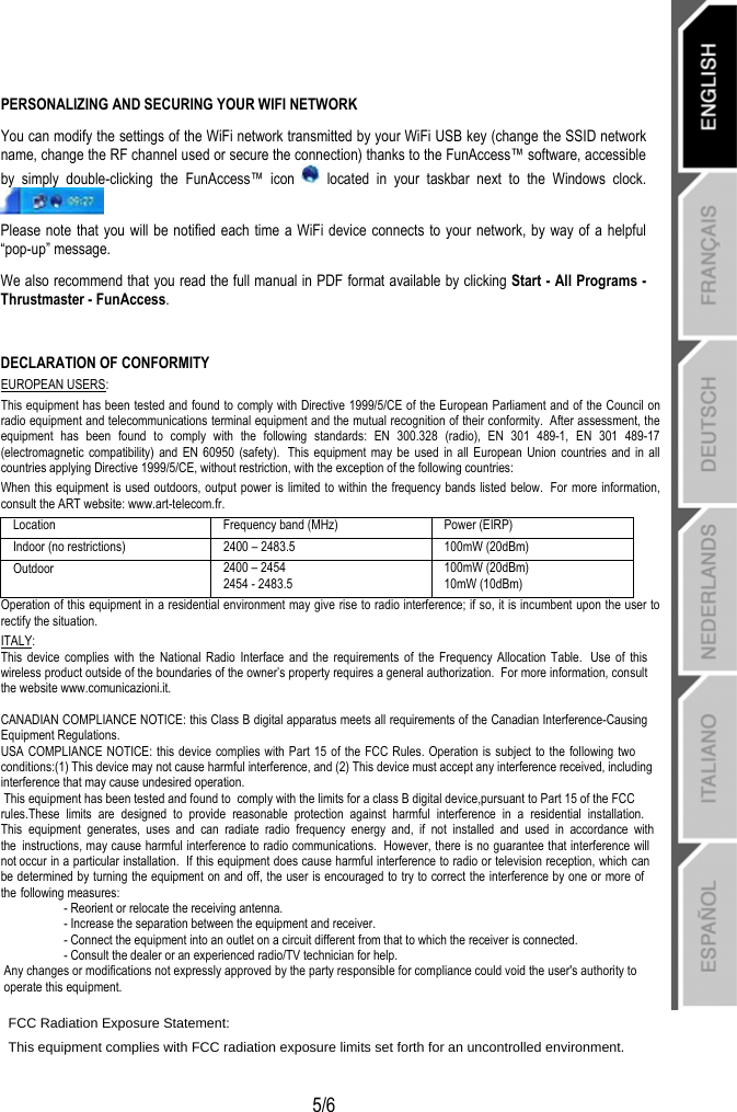   5/6 PERSONALIZING AND SECURING YOUR WIFI NETWORK You can modify the settings of the WiFi network transmitted by your WiFi USB key (change the SSID network name, change the RF channel used or secure the connection) thanks to the FunAccess™ software, accessible by simply double-clicking the FunAccess™ icon   located in your taskbar next to the Windows clock.  Please note that you will be notified each time a WiFi device connects to your network, by way of a helpful “pop-up” message. We also recommend that you read the full manual in PDF format available by clicking Start - All Programs - Thrustmaster - FunAccess.  DECLARATION OF CONFORMITY EUROPEAN USERS: This equipment has been tested and found to comply with Directive 1999/5/CE of the European Parliament and of the Council on radio equipment and telecommunications terminal equipment and the mutual recognition of their conformity.  After assessment, the equipment has been found to comply with the following standards: EN 300.328 (radio), EN 301 489-1, EN 301 489-17 (electromagnetic compatibility) and EN 60950 (safety).  This equipment may be used in all European Union countries and in all countries applying Directive 1999/5/CE, without restriction, with the exception of the following countries: When this equipment is used outdoors, output power is limited to within the frequency bands listed below.  For more information, consult the ART website: www.art-telecom.fr. Location  Frequency band (MHz)  Power (EIRP) Indoor (no restrictions)  2400 – 2483.5  100mW (20dBm) Outdoor  2400 – 2454 2454 - 2483.5 100mW (20dBm) 10mW (10dBm) Operation of this equipment in a residential environment may give rise to radio interference; if so, it is incumbent upon the user to rectify the situation. ITALY: This device complies with the National Radio Interface and the requirements of the Frequency Allocation Table.  Use of this wireless product outside of the boundaries of the owner’s property requires a general authorization.  For more information, consult the website www.comunicazioni.it.  CANADIAN COMPLIANCE NOTICE: this Class B digital apparatus meets all requirements of the Canadian Interference-Causing Equipment Regulations. USA COMPLIANCE NOTICE: this device complies with Part 15 of the FCC Rules. Operation is subject to the following two conditions:(1) This device may not cause harmful interference, and (2) This device must accept any interference received, including interference that may cause undesired operation. This equipment has been tested and found to  comply with the limits for a class B digital device,pursuant to Part 15 of the FCC rules.These limits are designed to provide reasonable protection against harmful interference in a residential installation. This equipment generates, uses and can radiate radio frequency energy and, if not installed and used in accordance with the instructions, may cause harmful interference to radio communications.  However, there is no guarantee that interference will not occur in a particular installation.  If this equipment does cause harmful interference to radio or television reception, which can be determined by turning the equipment on and off, the user is encouraged to try to correct the interference by one or more of the following measures: - Reorient or relocate the receiving antenna. - Increase the separation between the equipment and receiver. - Connect the equipment into an outlet on a circuit different from that to which the receiver is connected. - Consult the dealer or an experienced radio/TV technician for help. Any changes or modifications not expressly approved by the party responsible for compliance could void the user&apos;s authority to                      operate this equipment. FCC Radiation Exposure Statement:This equipment complies with FCC radiation exposure limits set forth for an uncontrolled environment.