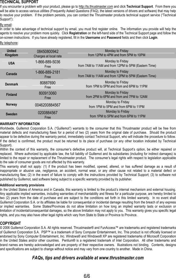  6/6 TECHNICAL SUPPORT If you encounter a problem with your product, please go to http://ts.thrustmaster.com and click Technical Support.  From there you will be able to access various utilities (Frequently Asked Questions (FAQ), the latest versions of drivers and software) that may help to resolve your problem.  If the problem persists, you can contact the Thrustmaster products technical support service (“Technical Support”): By email: In order to take advantage of technical support by email, you must first register online.  The information you provide will help the agents to resolve your problem more quickly.  Click Registration on the left-hand side of the Technical Support page and follow the on-screen instructions.  If you have already registered, fill in the Username and Password fields and then click Login. By telephone: WARRANTY INFORMATION Worldwide, Guillemot Corporation S.A. (“Guillemot”) warrants to the consumer that this Thrustmaster product will be free from material defects and manufacturing flaws for a period of two (2) years from the original date of purchase.  Should the product appear to be defective during the warranty period, immediately contact Technical Support, who will indicate the procedure to follow.  If the defect is confirmed, the product must be returned to its place of purchase (or any other location indicated by Technical Support). Within the context of this warranty, the consumer’s defective product will, at Technical Support’s option, be either repaired or replaced.  Where authorized by applicable law, the full liability of Guillemot and its subsidiaries (including for indirect damages) is limited to the repair or replacement of the Thrustmaster product.  The consumer’s legal rights with respect to legislation applicable to the sale of consumer goods are not affected by this warranty. This warranty shall not apply: (1) if the product has been modified, opened, altered, or has suffered damage as a result of inappropriate or abusive use, negligence, an accident, normal wear, or any other cause not related to a material defect or manufacturing flaw; (2) in the event of failure to comply with the instructions provided by Technical Support; (3) to software not published by Guillemot, said software being subject to a specific warranty provided by its publisher. Additional warranty provisions In the United States of America and in Canada, this warranty is limited to the product’s internal mechanism and external housing.  Any applicable implied warranties, including warranties of merchantability and fitness for a particular purpose, are hereby limited to two (2) years from the date of purchase and are subject to the conditions set forth in this limited warranty.  In no event shall Guillemot Corporation S.A. or its affiliates be liable for consequential or incidental damage resulting from the breach of any express or implied warranties.  Some States/Provinces do not allow limitation on how long an implied warranty lasts or exclusion or limitation of incidental/consequential damages, so the above limitation may not apply to you.  This warranty gives you specific legal rights, and you may also have other legal rights which vary from State to State or Province to Province. COPYRIGHT © 2006 Guillemot Corporation S.A. All rights reserved. Thrustmaster® and FunAccess™ are trademarks and registered trademarks of Guillemot Corporation S.A.  PSP™ is a trademark of Sony Computer Entertainment, Inc. This product is not officially licensed or endorsed by Sony Computer Entertainment, Inc. Windows® and Windows® XP are registered trademarks of Microsoft Corporation in the United States and/or other countries.  Pentium® is a registered trademark of Intel Corporation.  All other trademarks and brand names are hereby acknowledged and are property of their respective owners.  Illustrations not binding.  Contents, designs and specifications are subject to change without notice and may vary from one country to another.  Made in China. FAQs, tips and drivers available at www.thrustmaster.com United Kingdom  08450800942 Charges at local rate Monday to Friday from 12PM to 4PM and from 5PM to 10PM USA  1-866-889-5036 Free Monday to Friday  from 7AM to 11AM and from 12PM to 5PM (Eastern Time) Canada  1-866-889-2181 Free Monday to Friday  from 7AM to 11AM and from 12PM to 5PM (Eastern Time) Denmark  80887690 Free Monday to Friday from 1PM to 5PM and from and 6PM to 11PM Finland  800913060 Free Monday to Friday from 2PM to 6PM and from and 7PM to 12AM Norway  0046200884567  Monday to Friday from 1PM to 5PM and from 6PM to 11PM Sweden  0200884567  Free Monday to Friday from 1PM to 5PM and from 6PM to 11PM 