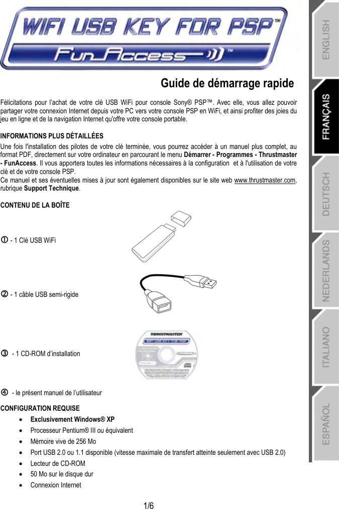   1/6    Guide de démarrage rapide  Félicitations pour l’achat de votre clé USB WiFi pour console Sony® PSP™. Avec elle, vous allez pouvoir partager votre connexion Internet depuis votre PC vers votre console PSP en WiFi, et ainsi profiter des joies du jeu en ligne et de la navigation Internet qu&apos;offre votre console portable. INFORMATIONS PLUS DÉTAILLÉES Une fois l&apos;installation des pilotes de votre clé terminée, vous pourrez accéder à un manuel plus complet, au format PDF, directement sur votre ordinateur en parcourant le menu Démarrer - Programmes - Thrustmaster - FunAccess. Il vous apportera toutes les informations nécessaires à la configuration  et à l&apos;utilisation de votre clé et de votre console PSP. Ce manuel et ses éventuelles mises à jour sont également disponibles sur le site web www.thrustmaster.com, rubrique Support Technique. CONTENU DE LA BOÎTE c - 1 Clé USB WiFi   d - 1 câble USB semi-rigide  e  - 1 CD-ROM d’installation  f  - le présent manuel de l’utilisateur  CONFIGURATION REQUISE • Exclusivement Windows® XP  • Processeur Pentium® III ou équivalent • Mémoire vive de 256 Mo • Port USB 2.0 ou 1.1 disponible (vitesse maximale de transfert atteinte seulement avec USB 2.0) • Lecteur de CD-ROM • 50 Mo sur le disque dur • Connexion Internet   