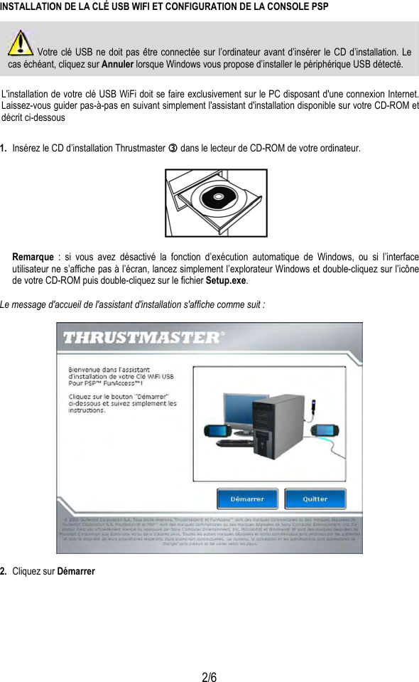  2/6 INSTALLATION DE LA CLÉ USB WIFI ET CONFIGURATION DE LA CONSOLE PSP  Votre clé USB ne doit pas être connectée sur l’ordinateur avant d’insérer le CD d’installation. Le cas échéant, cliquez sur Annuler lorsque Windows vous propose d’installer le périphérique USB détecté.  L&apos;installation de votre clé USB WiFi doit se faire exclusivement sur le PC disposant d&apos;une connexion Internet. Laissez-vous guider pas-à-pas en suivant simplement l&apos;assistant d&apos;installation disponible sur votre CD-ROM et décrit ci-dessous 1.  Insérez le CD d’installation Thrustmaster e dans le lecteur de CD-ROM de votre ordinateur.    Remarque : si vous avez désactivé la fonction d’exécution automatique de Windows, ou si l’interface utilisateur ne s’affiche pas à l’écran, lancez simplement l’explorateur Windows et double-cliquez sur l’icône de votre CD-ROM puis double-cliquez sur le fichier Setup.exe.  Le message d&apos;accueil de l&apos;assistant d&apos;installation s&apos;affiche comme suit :    2.  Cliquez sur Démarrer  