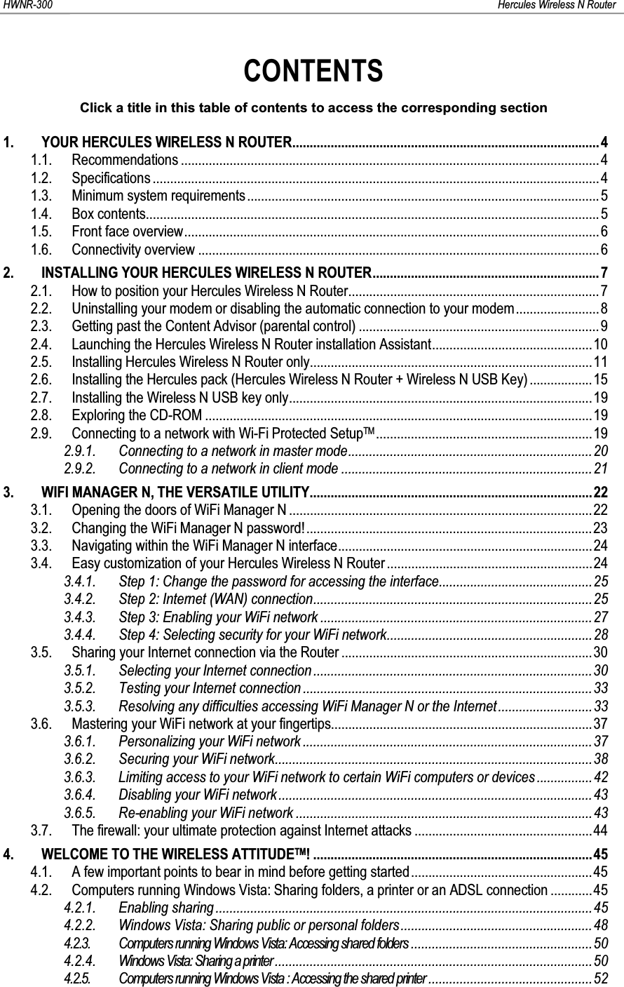 HWNR-300 Hercules Wireless N RouterCONTENTSClick a title in this table of contents to access the corresponding section1. YOUR HERCULES WIRELESS N ROUTER........................................................................................ 41.1. Recommendations ........................................................................................................................41.2. Specifications ................................................................................................................................41.3. Minimum system requirements.....................................................................................................51.4. Box contents.................................................................................................................................. 51.5. Front face overview.......................................................................................................................61.6. Connectivity overview ...................................................................................................................62. INSTALLING YOUR HERCULES WIRELESS N ROUTER.................................................................72.1. How to position your Hercules Wireless N Router........................................................................72.2. Uninstalling your modem or disabling the automatic connection to your modem........................82.3. Getting past the Content Advisor (parental control) .....................................................................92.4. Launching the Hercules Wireless N Router installation Assistant..............................................102.5. Installing Hercules Wireless N Router only.................................................................................112.6. Installing the Hercules pack (Hercules Wireless N Router + Wireless N USB Key) ..................152.7. Installing the Wireless N USB key only.......................................................................................192.8. Exploring the CD-ROM ...............................................................................................................192.9. Connecting to a network with Wi-Fi Protected SetupTM ..............................................................192.9.1. Connecting to a network in master mode......................................................................202.9.2. Connecting to a network in client mode ........................................................................213. WIFI MANAGER N, THE VERSATILE UTILITY.................................................................................223.1. Opening the doors of WiFi Manager N .......................................................................................223.2. Changing the WiFi Manager N password!..................................................................................233.3. Navigating within the WiFi Manager N interface.........................................................................243.4. Easy customization of your Hercules Wireless N Router...........................................................243.4.1. Step 1: Change the password for accessing the interface............................................253.4.2. Step 2: Internet (WAN) connection................................................................................253.4.3. Step 3: Enabling your WiFi network ..............................................................................273.4.4. Step 4: Selecting security for your WiFi network...........................................................283.5. Sharing your Internet connection via the Router ........................................................................303.5.1. Selecting your Internet connection ................................................................................303.5.2. Testing your Internet connection ...................................................................................333.5.3. Resolving any difficulties accessing WiFi Manager N or the Internet...........................333.6. Mastering your WiFi network at your fingertips...........................................................................373.6.1. Personalizing your WiFi network ...................................................................................373.6.2. Securing your WiFi network...........................................................................................383.6.3. Limiting access to your WiFi network to certain WiFi computers or devices ................423.6.4. Disabling your WiFi network..........................................................................................433.6.5. Re-enabling your WiFi network .....................................................................................433.7. The firewall: your ultimate protection against Internet attacks ...................................................444. WELCOME TO THE WIRELESS ATTITUDETM! ................................................................................454.1. A few important points to bear in mind before getting started....................................................454.2. Computers running Windows Vista: Sharing folders, a printer or an ADSL connection ............454.2.1. Enabling sharing ............................................................................................................454.2.2. Windows Vista: Sharing public or personal folders .......................................................484.2.3. Computers running Windows Vista: Accessing shared folders ....................................................504.2.4. Windows Vista: Sharing a printer ...........................................................................................504.2.5. Computers running Windows Vista : Accessing the shared printer ...............................................52