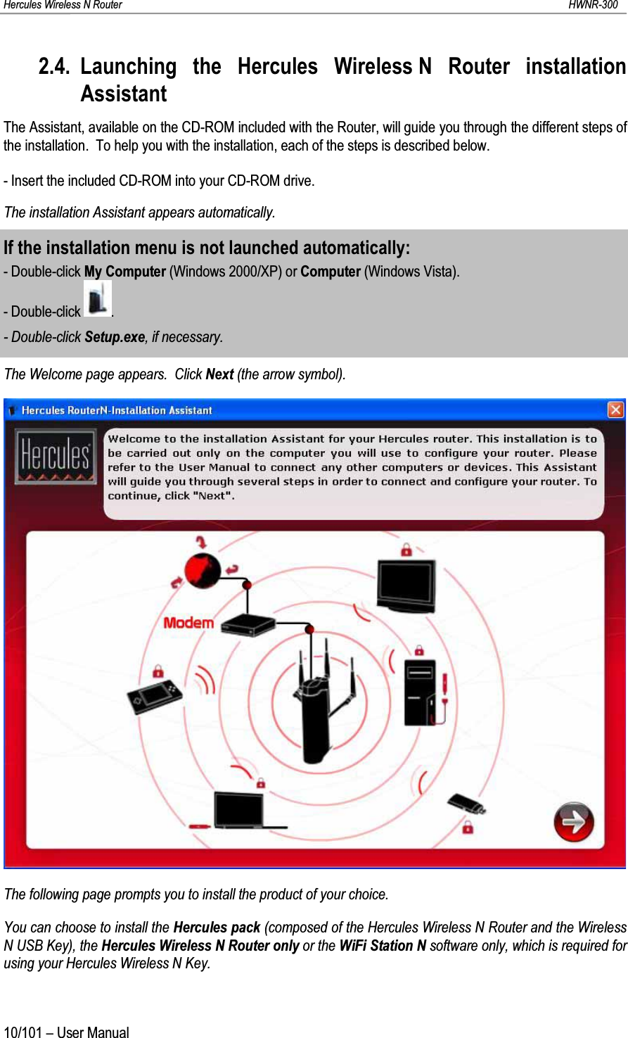 Hercules Wireless N Router HWNR-30010/101 – User Manual2.4. Launching the Hercules Wireless N Router installation AssistantThe Assistant, available on the CD-ROM included with the Router, will guide you through the different steps of the installation.  To help you with the installation, each of the steps is described below.- Insert the included CD-ROM into your CD-ROM drive.The installation Assistant appears automatically.If the installation menu is not launched automatically:- Double-click My Computer (Windows 2000/XP) or Computer (Windows Vista).- Double-click  .- Double-click Setup.exe, if necessary.The Welcome page appears.  Click Next (the arrow symbol).The following page prompts you to install the product of your choice.You can choose to install the Hercules pack (composed of the Hercules Wireless N Router and the Wireless N USB Key), the Hercules Wireless N Router only or the WiFi Station N software only, which is required for using your Hercules Wireless N Key.