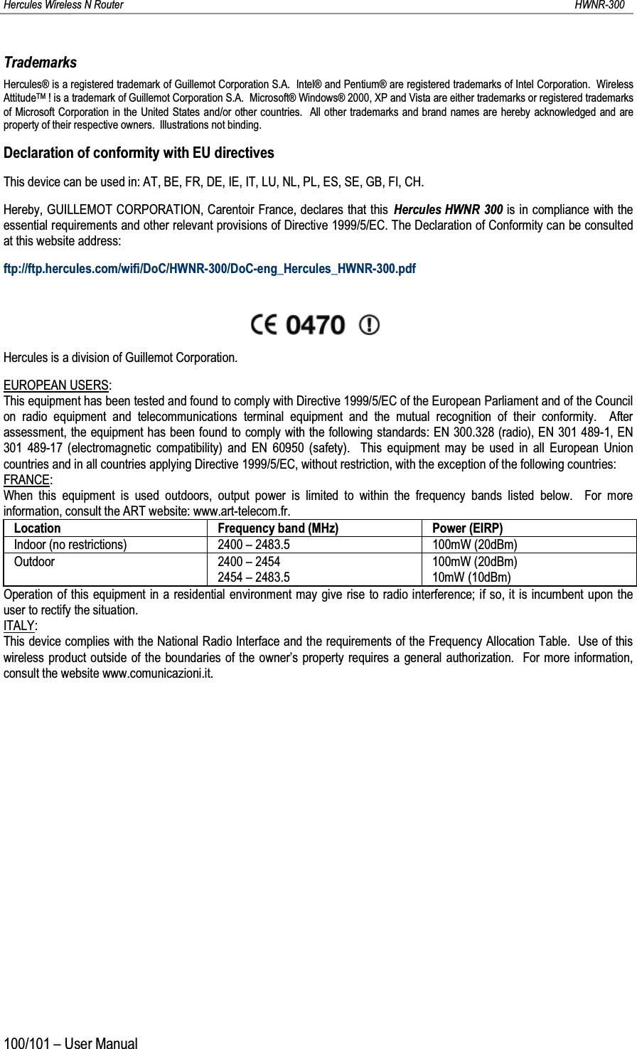 Hercules Wireless N Router HWNR-300100/101 – User ManualTrademarksHercules® is a registered trademark of Guillemot Corporation S.A.  Intel® and Pentium® are registered trademarks of Intel Corporation.  Wireless AttitudeTM ! is a trademark of Guillemot Corporation S.A.  Microsoft® Windows® 2000, XP and Vista are either trademarks or registered trademarks of Microsoft Corporation in the United States and/or other countries.  All other trademarks and brand names are hereby acknowledged and are property of their respective owners.  Illustrations not binding.Declaration of conformity with EU directivesThis device can be used in: AT, BE, FR, DE, IE, IT, LU, NL, PL, ES, SE, GB, FI, CH.Hereby, GUILLEMOT CORPORATION, Carentoir France, declares that this Hercules HWNR 300 is in compliance with the essential requirements and other relevant provisions of Directive 1999/5/EC. The Declaration of Conformity can be consulted at this website address:ftp://ftp.hercules.com/wifi/DoC/HWNR-300/DoC-eng_Hercules_HWNR-300.pdfHercules is a division of Guillemot Corporation.EUROPEAN USERS:This equipment has been tested and found to comply with Directive 1999/5/EC of the European Parliament and of the Council on radio equipment and telecommunications terminal equipment and the mutual recognition of their conformity.  After assessment, the equipment has been found to comply with the following standards: EN 300.328 (radio), EN 301 489-1, EN 301 489-17 (electromagnetic compatibility) and EN 60950 (safety).  This equipment may be used in all European Union countries and in all countries applying Directive 1999/5/EC, without restriction, with the exception of the following countries:FRANCE:When this equipment is used outdoors, output power is limited to within the frequency bands listed below.  For more information, consult the ART website: www.art-telecom.fr.Location Frequency band (MHz) Power (EIRP)Indoor (no restrictions) 2400 – 2483.5 100mW (20dBm)Outdoor 2400 – 24542454 – 2483.5100mW (20dBm)10mW (10dBm)Operation of this equipment in a residential environment may give rise to radio interference; if so, it is incumbent upon the user to rectify the situation.ITALY:This device complies with the National Radio Interface and the requirements of the Frequency Allocation Table.  Use of this wireless product outside of the boundaries of the owner’s property requires a general authorization.  For more information, consult the website www.comunicazioni.it.