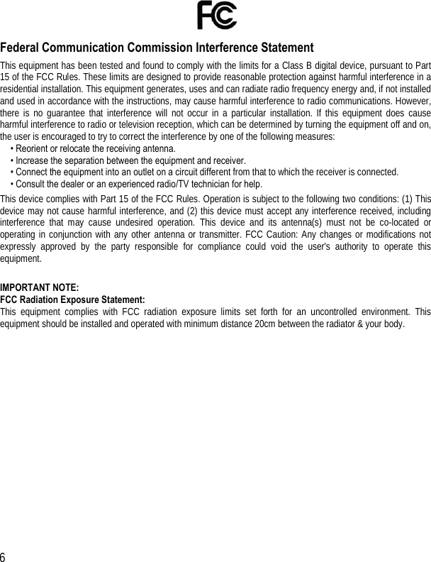  6   Federal Communication Commission Interference Statement This  equipment has been  tested and found to comply  with  the limits for a  Class  B  digital device, pursuant to  Part 15 of the FCC  Rules. These limits are designed to provide reasonable protection against harmful interference in a residential installation.  This equipment generates, uses and can radiate radio frequency energy and, if not installed and  used in  accordance  with the  instructions,  may  cause harmful  interference  to radio communications. However, there  is no  guarantee  that  interference  will  not  occur  in  a  particular  installation.  If  this  equipment  does cause harmful interference to radio  or television reception, which can be determined by turning the equipment off and on, the user is encouraged to try to correct the interference by one of the following measures: • Reorient or relocate the receiving antenna. • Increase the separation between the equipment and receiver. • Connect the equipment into an outlet on a circuit different from that to which the receiver is connected. • Consult the dealer or an experienced radio/TV technician for help. This  device  complies  with  Part 15  of  the  FCC Rules. Operation is subject to  the following two conditions:  (1) This device  may  not  cause  harmful  interference,  and  (2)  this  device  must accept  any  interference  received,  including interference  that  may  cause  undesired  operation. This  device  and  its  antenna(s)  must  not  be  co-located  or operating  in  conjunction  with  any other  antenna  or  transmitter. FCC  Caution:  Any  changes  or  modifications  not expressly  approved  by  the  party  responsible for  compliance  could  void  the  user&apos;s  authority  to  operate  this equipment.  IMPORTANT NOTE: FCC Radiation Exposure Statement: This  equipment  complies  with  FCC  radiation  exposure  limits  set  forth  for  an  uncontrolled  environment.  This equipment should be installed and operated with minimum distance 20cm between the radiator &amp; your body. 