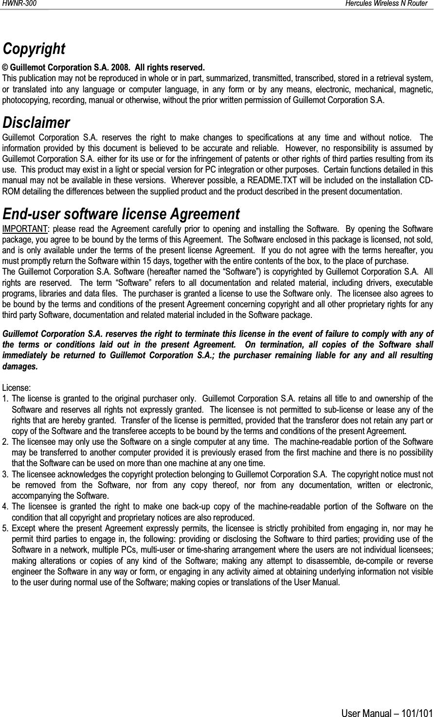 HWNR-300 Hercules Wireless N RouterUser Manual – 101/101Copyright© Guillemot Corporation S.A. 2008.  All rights reserved.This publication may not be reproduced in whole or in part, summarized, transmitted, transcribed, stored in a retrieval system, or translated into any language or computer language, in any form or by any means, electronic, mechanical, magnetic, photocopying, recording, manual or otherwise, without the prior written permission of Guillemot Corporation S.A.DisclaimerGuillemot Corporation S.A. reserves the right to make changes to specifications at any time and without notice.  The information provided by this document is believed to be accurate and reliable.  However, no responsibility is assumed by Guillemot Corporation S.A. either for its use or for the infringement of patents or other rights of third parties resulting from its use.  This product may exist in a light or special version for PC integration or other purposes.  Certain functions detailed in this manual may not be available in these versions.  Wherever possible, a README.TXT will be included on the installation CD-ROM detailing the differences between the supplied product and the product described in the present documentation.End-user software license AgreementIMPORTANT: please read the Agreement carefully prior to opening and installing the Software.  By opening the Software package, you agree to be bound by the terms of this Agreement.  The Software enclosed in this package is licensed, not sold, and is only available under the terms of the present license Agreement.  If you do not agree with the terms hereafter, you must promptly return the Software within 15 days, together with the entire contents of the box, to the place of purchase.The Guillemot Corporation S.A. Software (hereafter named the “Software”) is copyrighted by Guillemot Corporation S.A.  All rights are reserved.  The term “Software” refers to all documentation and related material, including drivers, executable programs, libraries and data files.  The purchaser is granted a license to use the Software only.  The licensee also agrees to be bound by the terms and conditions of the present Agreement concerning copyright and all other proprietary rights for any third party Software, documentation and related material included in the Software package.Guillemot Corporation S.A. reserves the right to terminate this license in the event of failure to comply with any of the terms or conditions laid out in the present Agreement.  On termination, all copies of the Software shall immediately be returned to Guillemot Corporation S.A.; the purchaser remaining liable for any and all resulting damages.License:1. The license is granted to the original purchaser only.  Guillemot Corporation S.A. retains all title to and ownership of the Software and reserves all rights not expressly granted.  The licensee is not permitted to sub-license or lease any of the rights that are hereby granted.  Transfer of the license is permitted, provided that the transferor does not retain any part or copy of the Software and the transferee accepts to be bound by the terms and conditions of the present Agreement.2. The licensee may only use the Software on a single computer at any time.  The machine-readable portion of the Software may be transferred to another computer provided it is previously erased from the first machine and there is no possibility that the Software can be used on more than one machine at any one time.3. The licensee acknowledges the copyright protection belonging to Guillemot Corporation S.A.  The copyright notice must not be removed from the Software, nor from any copy thereof, nor from any documentation, written or electronic, accompanying the Software.4. The licensee is granted the right to make one back-up copy of the machine-readable portion of the Software on the condition that all copyright and proprietary notices are also reproduced.5. Except where the present Agreement expressly permits, the licensee is strictly prohibited from engaging in, nor may he permit third parties to engage in, the following: providing or disclosing the Software to third parties; providing use of theSoftware in a network, multiple PCs, multi-user or time-sharing arrangement where the users are not individual licensees; making alterations or copies of any kind of the Software; making any attempt to disassemble, de-compile or reverse engineer the Software in any way or form, or engaging in any activity aimed at obtaining underlying information not visible to the user during normal use of the Software; making copies or translations of the User Manual.