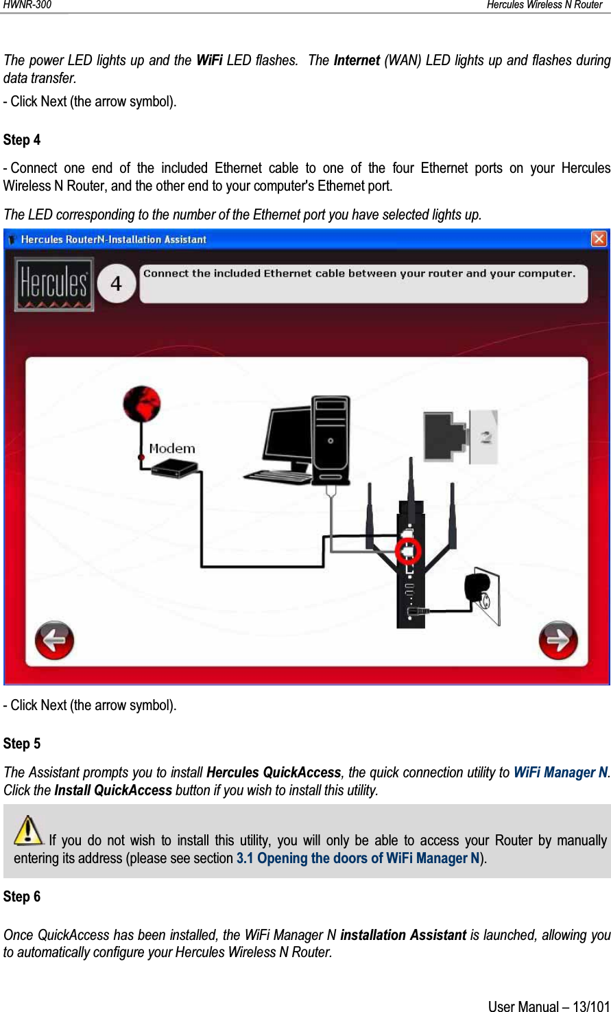 HWNR-300 Hercules Wireless N RouterUser Manual – 13/101The power LED lights up and the WiFi LED flashes.  The Internet (WAN) LED lights up and flashes during data transfer.- Click Next (the arrow symbol).Step 4- Connect one end of the included Ethernet cable to one of the four Ethernet ports on your Hercules Wireless N Router, and the other end to your computer&apos;s Ethernet port.The LED corresponding to the number of the Ethernet port you have selected lights up.- Click Next (the arrow symbol).Step 5The Assistant prompts you to install Hercules QuickAccess, the quick connection utility to WiFi Manager N.  Click the Install QuickAccess button if you wish to install this utility.If you do not wish to install this utility, you will only be able to access your Router by manually entering its address (please see section 3.1 Opening the doors of WiFi Manager N).Step 6Once QuickAccess has been installed, the WiFi Manager N installation Assistant is launched, allowing you to automatically configure your Hercules Wireless N Router.