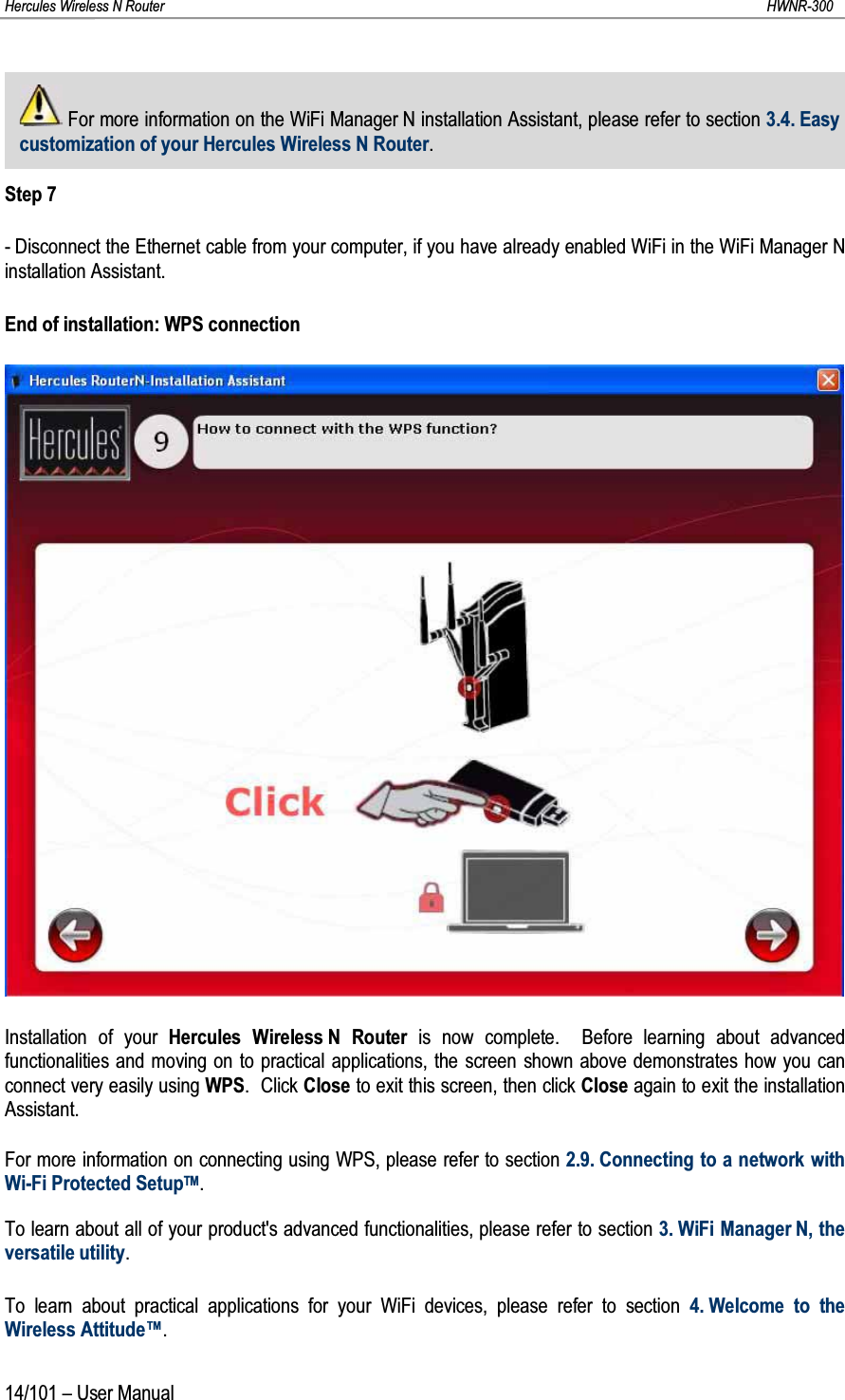 Hercules Wireless N Router HWNR-30014/101 – User ManualFor more information on the WiFi Manager N installation Assistant, please refer to section 3.4. Easy customization of your Hercules Wireless N Router.Step 7- Disconnect the Ethernet cable from your computer, if you have already enabled WiFi in the WiFi Manager N installation Assistant.End of installation: WPS connectionInstallation of your Hercules Wireless N Router is now complete.  Before learning about advancedfunctionalities and moving on to practical applications, the screen shown above demonstrates how you can connect very easily using WPS. Click Close to exit this screen, then click Close again to exit the installation Assistant.For more information on connecting using WPS, please refer to section 2.9. Connecting to a network with Wi-Fi Protected SetupTM.To learn about all of your product&apos;s advanced functionalities, please refer to section 3. WiFi Manager N, the versatile utility.To learn about practical applications for your WiFi devices, please refer to section 4. Welcome to the Wireless Attitude™.