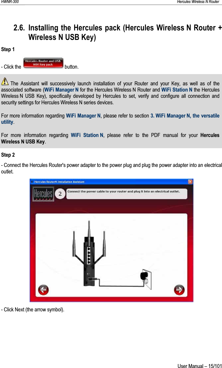 HWNR-300 Hercules Wireless N RouterUser Manual – 15/1012.6. Installing the Hercules pack (Hercules Wireless N Router + Wireless N USB Key)Step 1- Click the  button.The Assistant will successively launch installation of your Router and your Key, as well as of the associated software (WiFi Manager N for the Hercules Wireless N Router and WiFi Station N the Hercules Wireless N USB Key), specifically developed by Hercules to set, verify and configure all connection and security settings for Hercules Wireless N series devices.For more information regarding WiFi Manager N, please refer to section 3. WiFi Manager N, the versatileutility.For more information regarding WiFi Station N, please refer to the PDF manual for your Hercules Wireless N USB Key.Step 2- Connect the Hercules Router&apos;s power adapter to the power plug and plug the power adapter into an electrical outlet.- Click Next (the arrow symbol).