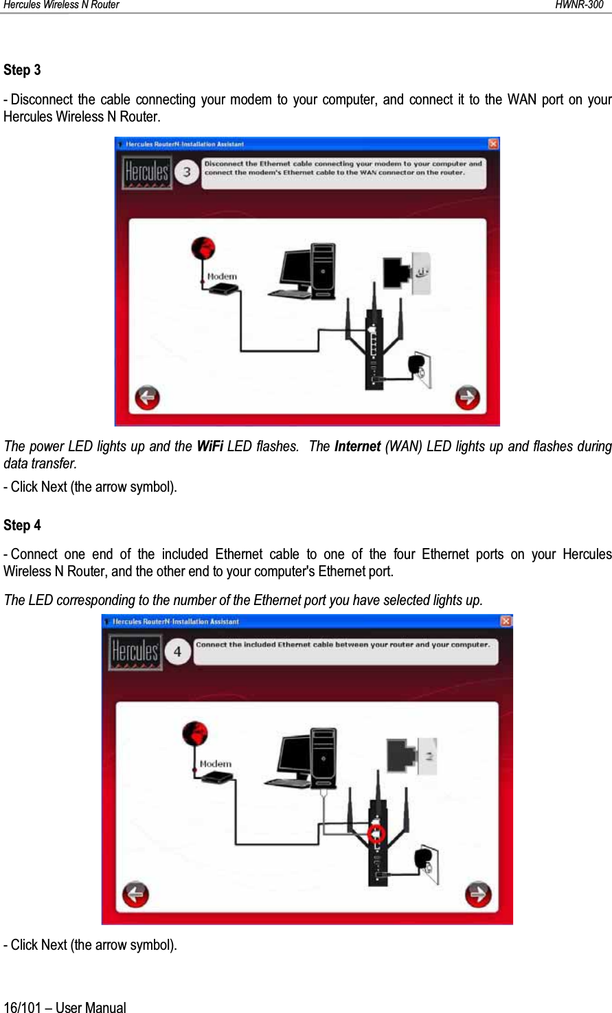 Hercules Wireless N Router HWNR-30016/101 – User ManualStep 3- Disconnect the cable connecting your modem to your computer, and connect it to the WAN port on your Hercules Wireless N Router.The power LED lights up and the WiFi LED flashes.  The Internet (WAN) LED lights up and flashes during data transfer.- Click Next (the arrow symbol).Step 4- Connect one end of the included Ethernet cable to one of the four Ethernet ports on your Hercules Wireless N Router, and the other end to your computer&apos;s Ethernet port.The LED corresponding to the number of the Ethernet port you have selected lights up.- Click Next (the arrow symbol).