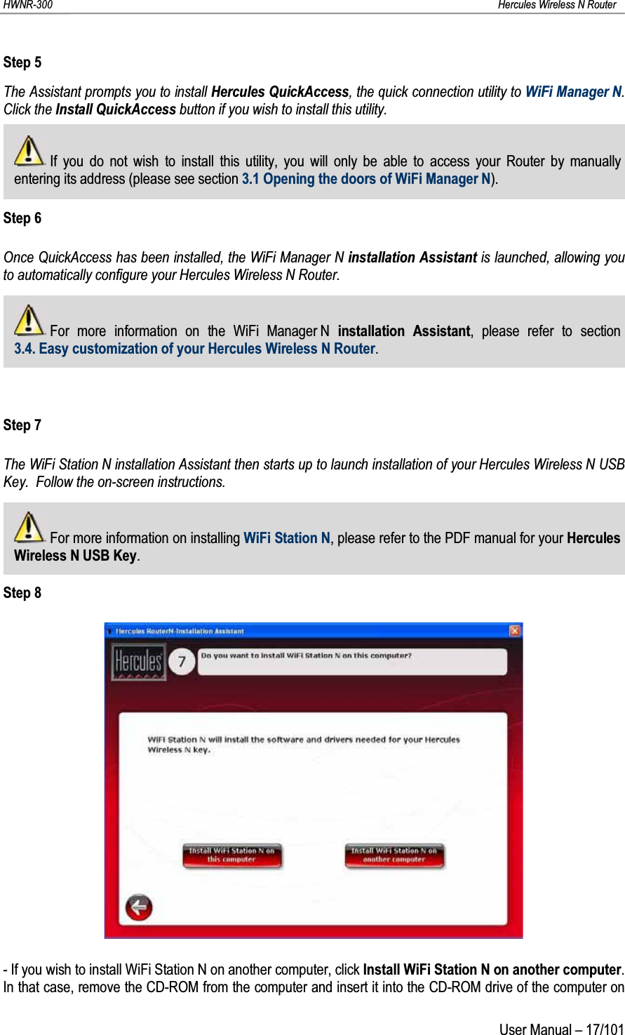 HWNR-300 Hercules Wireless N RouterUser Manual – 17/101Step 5The Assistant prompts you to install Hercules QuickAccess, the quick connection utility to WiFi Manager N.  Click the Install QuickAccess button if you wish to install this utility.If you do not wish to install this utility, you will only be able to access your Router by manually entering its address (please see section 3.1 Opening the doors of WiFi Manager N).Step 6Once QuickAccess has been installed, the WiFi Manager N installation Assistant is launched, allowing you to automatically configure your Hercules Wireless N Router.For more information on the WiFi Manager N installation Assistant, please refer to section 3.4. Easy customization of your Hercules Wireless N Router.Step 7The WiFi Station N installation Assistant then starts up to launch installation of your Hercules Wireless N USBKey. Follow the on-screen instructions.For more information on installing WiFi Station N, please refer to the PDF manual for your Hercules Wireless N USB Key.Step 8- If you wish to install WiFi Station N on another computer, click Install WiFi Station N on another computer.In that case, remove the CD-ROM from the computer and insert it into the CD-ROM drive of the computer on 