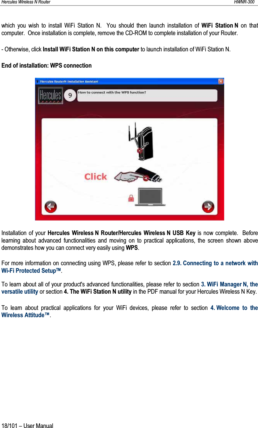 Hercules Wireless N Router HWNR-30018/101 – User Manualwhich you wish to install WiFi Station N.  You should then launch installation of WiFi Station N on that computer.  Once installation is complete, remove the CD-ROM to complete installation of your Router.- Otherwise, click Install WiFi Station N on this computer to launch installation of WiFi Station N.End of installation: WPS connectionInstallation of your Hercules Wireless N Router/Hercules Wireless N USB Key is now complete.  Before learning about advanced functionalities and moving on to practical applications, the screen shown abovedemonstrates how you can connect very easily using WPS.For more information on connecting using WPS, please refer to section 2.9. Connecting to a network with Wi-Fi Protected SetupTM.To learn about all of your product&apos;s advanced functionalities, please refer to section 3. WiFi Manager N, the versatile utility or section 4. The WiFi Station N utility in the PDF manual for your Hercules Wireless N Key.To learn about practical applications for your WiFi devices, please refer to section 4. Welcome to the Wireless Attitude™.
