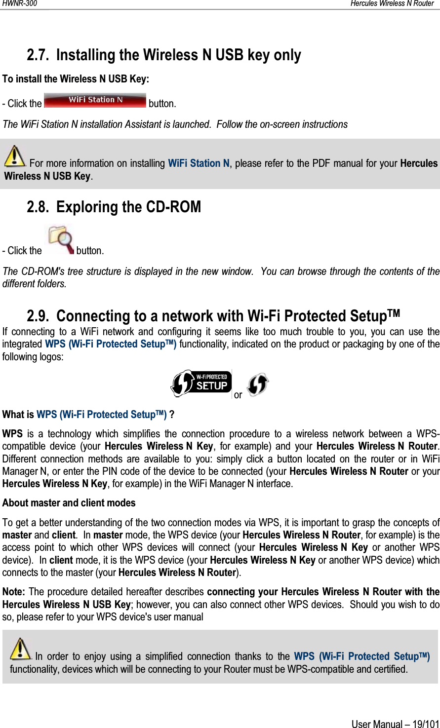 HWNR-300 Hercules Wireless N RouterUser Manual – 19/1012.7. Installing the Wireless N USB key onlyTo install the Wireless N USB Key:- Click the  button.The WiFi Station N installation Assistant is launched.  Follow the on-screen instructionsFor more information on installing WiFi Station N, please refer to the PDF manual for your Hercules Wireless N USB Key.2.8. Exploring the CD-ROM- Click the  button.The CD-ROM&apos;s tree structure is displayed in the new window.  You can browse through the contents of the different folders.2.9. Connecting to a network with Wi-Fi Protected SetupTMIf connecting to a WiFi network and configuring it seems like too much trouble to you, you can use the integrated WPS (Wi-Fi Protected SetupTM)functionality, indicated on the product or packaging by one of the following logos:orWhat is WPS (Wi-Fi Protected SetupTM)?WPS is a technology which simplifies the connection procedure to a wireless network between a WPS-compatible device (your Hercules Wireless N Key, for example) and your Hercules Wireless N Router. Different connection methods are available to you: simply click a button located on the router or in WiFi Manager N, or enter the PIN code of the device to be connected (your Hercules Wireless N Router or yourHercules Wireless N Key, for example) in the WiFi Manager N interface.About master and client modesTo get a better understanding of the two connection modes via WPS, it is important to grasp the concepts of master and client. In master mode, the WPS device (your Hercules Wireless N Router, for example) is the access point to which other WPS devices will connect (your Hercules Wireless N Key or another WPS device). In client mode, it is the WPS device (your Hercules Wireless N Key or another WPS device) which connects to the master (your Hercules Wireless N Router).Note: The procedure detailed hereafter describes connecting your Hercules Wireless N Router with the Hercules Wireless N USB Key; however, you can also connect other WPS devices.  Should you wish to do so, please refer to your WPS device&apos;s user manual In order to enjoy using a simplified connection thanks to the WPS (Wi-Fi Protected SetupTM)functionality, devices which will be connecting to your Router must be WPS-compatible and certified.