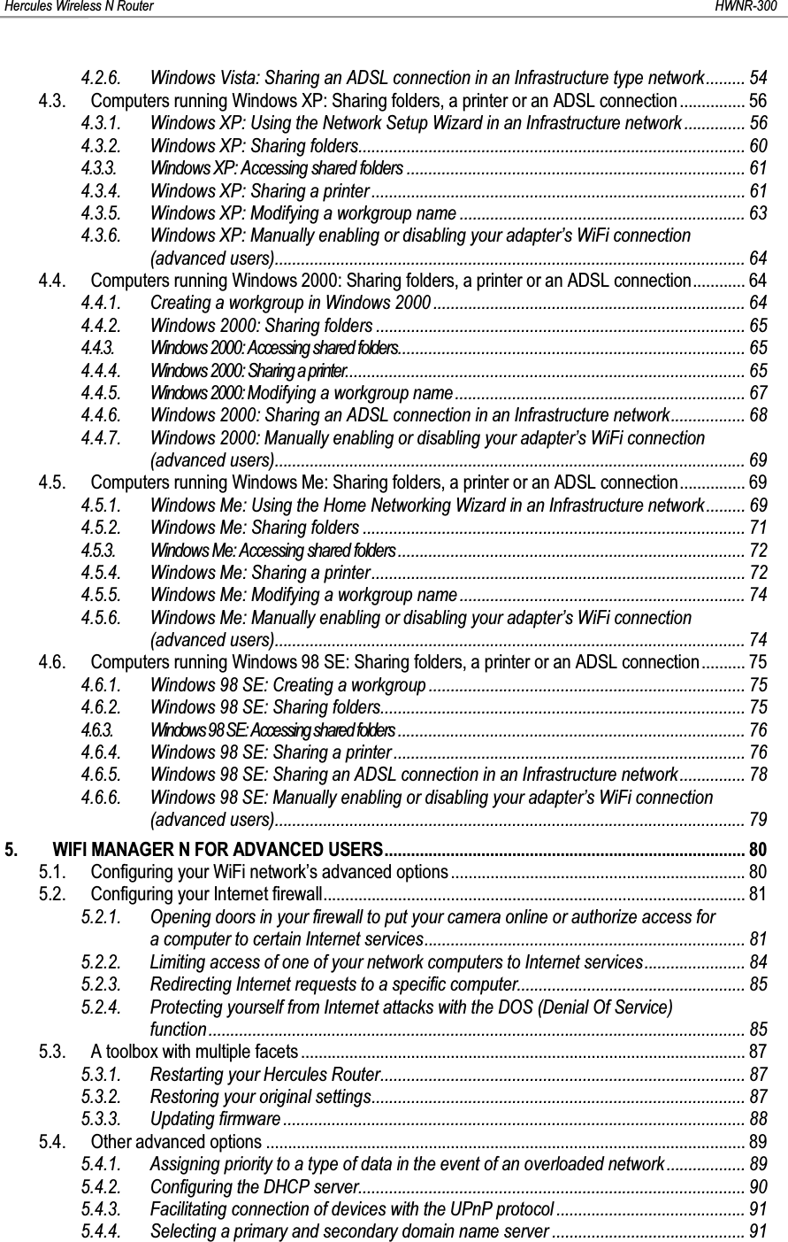 Hercules Wireless N Router HWNR-3004.2.6. Windows Vista: Sharing an ADSL connection in an Infrastructure type network......... 544.3. Computers running Windows XP: Sharing folders, a printer or an ADSL connection ............... 564.3.1. Windows XP: Using the Network Setup Wizard in an Infrastructure network .............. 564.3.2. Windows XP: Sharing folders........................................................................................ 604.3.3. Windows XP: Accessing shared folders ............................................................................. 614.3.4. Windows XP: Sharing a printer ..................................................................................... 614.3.5. Windows XP: Modifying a workgroup name ................................................................. 634.3.6. Windows XP: Manually enabling or disabling your adapter’s WiFi connection (advanced users)........................................................................................................... 644.4. Computers running Windows 2000: Sharing folders, a printer or an ADSL connection............ 644.4.1. Creating a workgroup in Windows 2000 ....................................................................... 644.4.2. Windows 2000: Sharing folders .................................................................................... 654.4.3. Windows 2000: Accessing shared folders............................................................................... 654.4.4. Windows 2000: Sharing a printer........................................................................................... 654.4.5. Windows 2000: Modifying a workgroup name .................................................................. 674.4.6. Windows 2000: Sharing an ADSL connection in an Infrastructure network................. 684.4.7. Windows 2000: Manually enabling or disabling your adapter’s WiFi connection (advanced users)........................................................................................................... 694.5. Computers running Windows Me: Sharing folders, a printer or an ADSL connection............... 694.5.1. Windows Me: Using the Home Networking Wizard in an Infrastructure network......... 694.5.2. Windows Me: Sharing folders ....................................................................................... 714.5.3. Windows Me: Accessing shared folders ............................................................................... 724.5.4. Windows Me: Sharing a printer..................................................................................... 724.5.5. Windows Me: Modifying a workgroup name ................................................................. 744.5.6. Windows Me: Manually enabling or disabling your adapter’s WiFi connection (advanced users)........................................................................................................... 744.6. Computers running Windows 98 SE: Sharing folders, a printer or an ADSL connection.......... 754.6.1. Windows 98 SE: Creating a workgroup ........................................................................ 754.6.2. Windows 98 SE: Sharing folders................................................................................... 754.6.3. Windows98SE: Accessing shared folders ............................................................................... 764.6.4. Windows 98 SE: Sharing a printer................................................................................ 764.6.5. Windows 98 SE: Sharing an ADSL connection in an Infrastructure network ............... 784.6.6. Windows 98 SE: Manually enabling or disabling your adapter’s WiFi connection (advanced users)........................................................................................................... 795. WIFI MANAGER N FOR ADVANCED USERS.................................................................................. 805.1. Configuring your WiFi network’s advanced options ................................................................... 805.2. Configuring your Internet firewall................................................................................................ 815.2.1. Opening doors in your firewall to put your camera online or authorize access for a computer to certain Internet services......................................................................... 815.2.2. Limiting access of one of your network computers to Internet services....................... 845.2.3. Redirecting Internet requests to a specific computer.................................................... 855.2.4. Protecting yourself from Internet attacks with the DOS (Denial Of Service) function.......................................................................................................................... 855.3. A toolbox with multiple facets ..................................................................................................... 875.3.1. Restarting your Hercules Router................................................................................... 875.3.2. Restoring your original settings..................................................................................... 875.3.3. Updating firmware .........................................................................................................885.4. Other advanced options ............................................................................................................. 895.4.1. Assigning priority to a type of data in the event of an overloaded network.................. 895.4.2. Configuring the DHCP server........................................................................................ 905.4.3. Facilitating connection of devices with the UPnP protocol ........................................... 915.4.4. Selecting a primary and secondary domain name server ............................................ 91