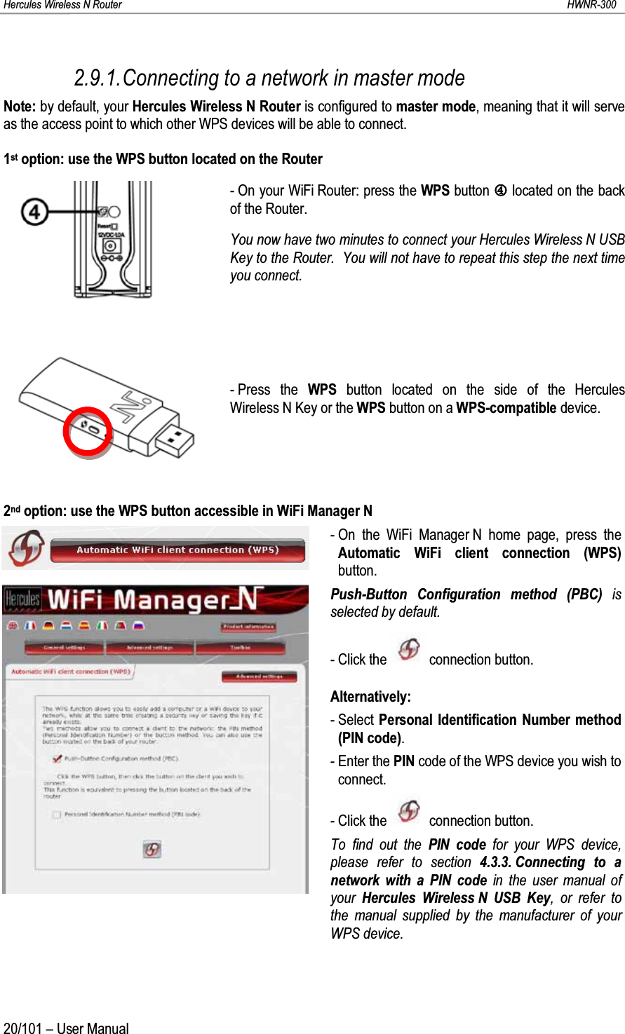 Hercules Wireless N Router HWNR-30020/101 – User Manual2.9.1.Connecting to a network in master modeNote: by default, your Hercules Wireless N Router is configured to master mode, meaning that it will serve as the access point to which other WPS devices will be able to connect.1st option: use the WPS button located on the Router- On your WiFi Router: press the WPS button PPlocated on the back of the Router.You now have two minutes to connect your Hercules Wireless N USBKey to the Router.  You will not have to repeat this step the next time you connect.- Press the WPS button located on the side of the Hercules Wireless N Key or the WPS button on a WPS-compatible device.2nd option: use the WPS button accessible in WiFi Manager N- On the WiFi Manager N home page, press the Automatic WiFi client connection (WPS)button.Push-Button Configuration method (PBC) is selected by default.- Click the  connection button.Alternatively:- Select Personal Identification Number method (PIN code).- Enter the PIN code of the WPS device you wish to connect.- Click the  connection button.To find out the PIN code for your WPS device, please refer to section 4.3.3. Connecting to a network with a PIN code in the user manual of your  Hercules Wireless N USB Key, or refer to the manual supplied by the manufacturer of your WPS device.