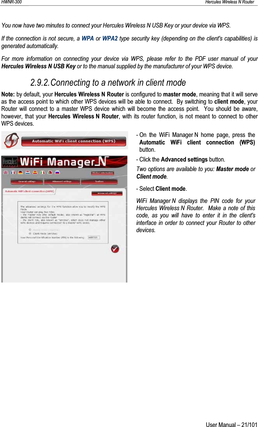 HWNR-300 Hercules Wireless N RouterUser Manual – 21/101You now have two minutes to connect your Hercules Wireless N USB Key or your device via WPS.If the connection is not secure, a WPA or WPA2 type security key (depending on the client&apos;s capabilities) is generated automatically.For more information on connecting your device via WPS, please refer to the PDF user manual of your Hercules Wireless N USB Key or to the manual supplied by the manufacturer of your WPS device.2.9.2.Connecting to a network in client modeNote: by default, your Hercules Wireless N Router is configured to master mode, meaning that it will serve as the access point to which other WPS devices will be able to connect. By switching to client mode, your Router will connect to a master WPS device which will become the access point. You should be aware, however, that your Hercules Wireless N Router, with its router function, is not meant to connect to other WPS devices.- On the WiFi Manager N home page, press the Automatic WiFi client connection (WPS)button.- Click the Advanced settings button.Two options are available to you: Master mode or Client mode.- Select Client mode.WiFi Manager N displays the PIN code for yourHercules Wireless N Router.  Make a note of this code, as you will have to enter it in the client&apos;s interface in order to connect your Router to other devices.