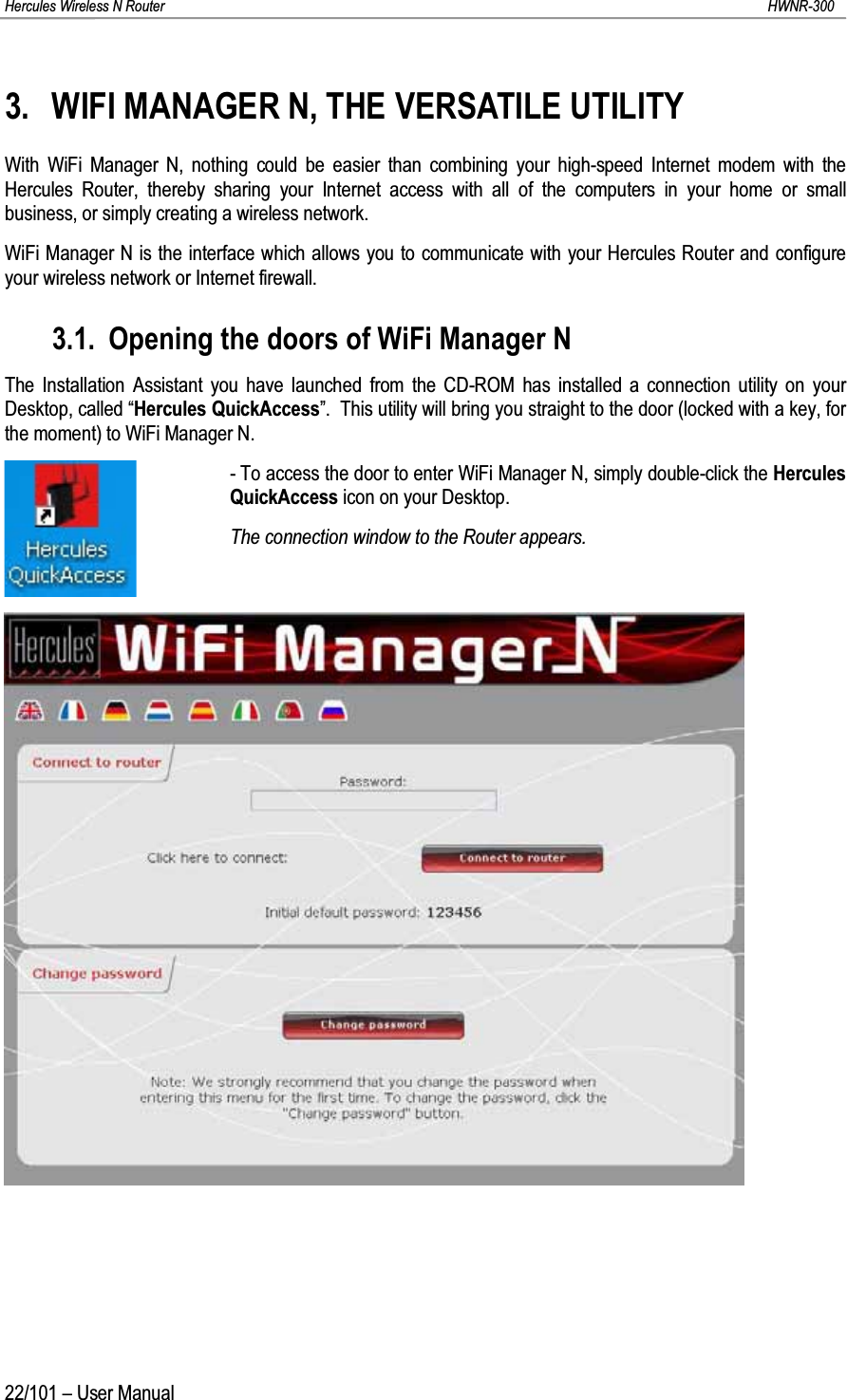 Hercules Wireless N Router HWNR-30022/101 – User Manual3. WIFI MANAGER N, THE VERSATILE UTILITYWith WiFi Manager N, nothing could be easier than combining your high-speed Internet modem with the Hercules Router, thereby sharing your Internet access with all of the computers in your home or small business, or simply creating a wireless network.WiFi Manager N is the interface which allows you to communicate with your Hercules Router and configure your wireless network or Internet firewall.3.1. Opening the doors of WiFi Manager NThe Installation Assistant you have launched from the CD-ROM has installed a connection utility on your Desktop, called “Hercules QuickAccess”.  This utility will bring you straight to the door (locked with a key, for the moment) to WiFi Manager N.- To access the door to enter WiFi Manager N, simply double-click the Hercules QuickAccess icon on your Desktop.The connection window to the Router appears.