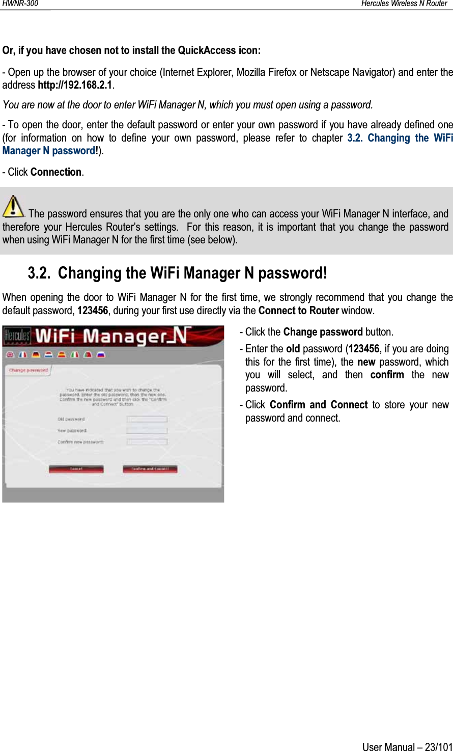 HWNR-300 Hercules Wireless N RouterUser Manual – 23/101Or, if you have chosen not to install the QuickAccess icon:- Open up the browser of your choice (Internet Explorer, Mozilla Firefox or Netscape Navigator) and enter the address http://192.168.2.1.You are now at the door to enter WiFi Manager N, which you must open using a password.- To open the door, enter the default password or enter your own password if you have already defined one (for information on how to define your own password, please refer to chapter 3.2. Changing the WiFi Manager N password!).- Click Connection.The password ensures that you are the only one who can access your WiFi Manager N interface, and therefore your Hercules Router’s settings.  For this reason, it is important that you change the password when using WiFi Manager N for the first time (see below).3.2. Changing the WiFi Manager N password!When opening the door to WiFi Manager N for the first time, we strongly recommend that you change the default password, 123456, during your first use directly via the Connect to Router window.- Click the Change password button.- Enter the old password (123456, if you are doing this for the first time), the new  password, which you will select, and then confirm  the new password.- Click  Confirm and Connect to store your new password and connect.