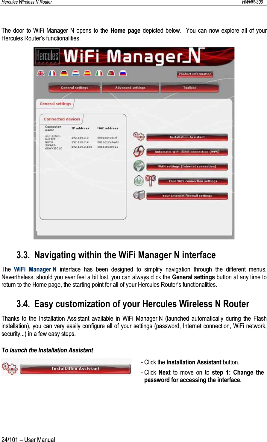 Hercules Wireless N Router HWNR-30024/101 – User ManualThe door to WiFi Manager N opens to the Home page depicted below.  You can now explore all of your Hercules Router’s functionalities.3.3. Navigating within the WiFi Manager N interfaceThe  WiFi Manager N interface has been designed to simplify navigation through the different menus.  Nevertheless, should you ever feel a bit lost, you can always click the General settings button at any time to return to the Home page, the starting point for all of your Hercules Router’s functionalities.3.4. Easy customization of your Hercules Wireless N RouterThanks to the Installation Assistant available in WiFi Manager N (launched automatically during the Flash installation), you can very easily configure all of your settings (password, Internet connection, WiFi network, security...) in a few easy steps.To launch the Installation Assistant- Click the Installation Assistant button.- Click  Next to move on to step 1: Change the password for accessing the interface.