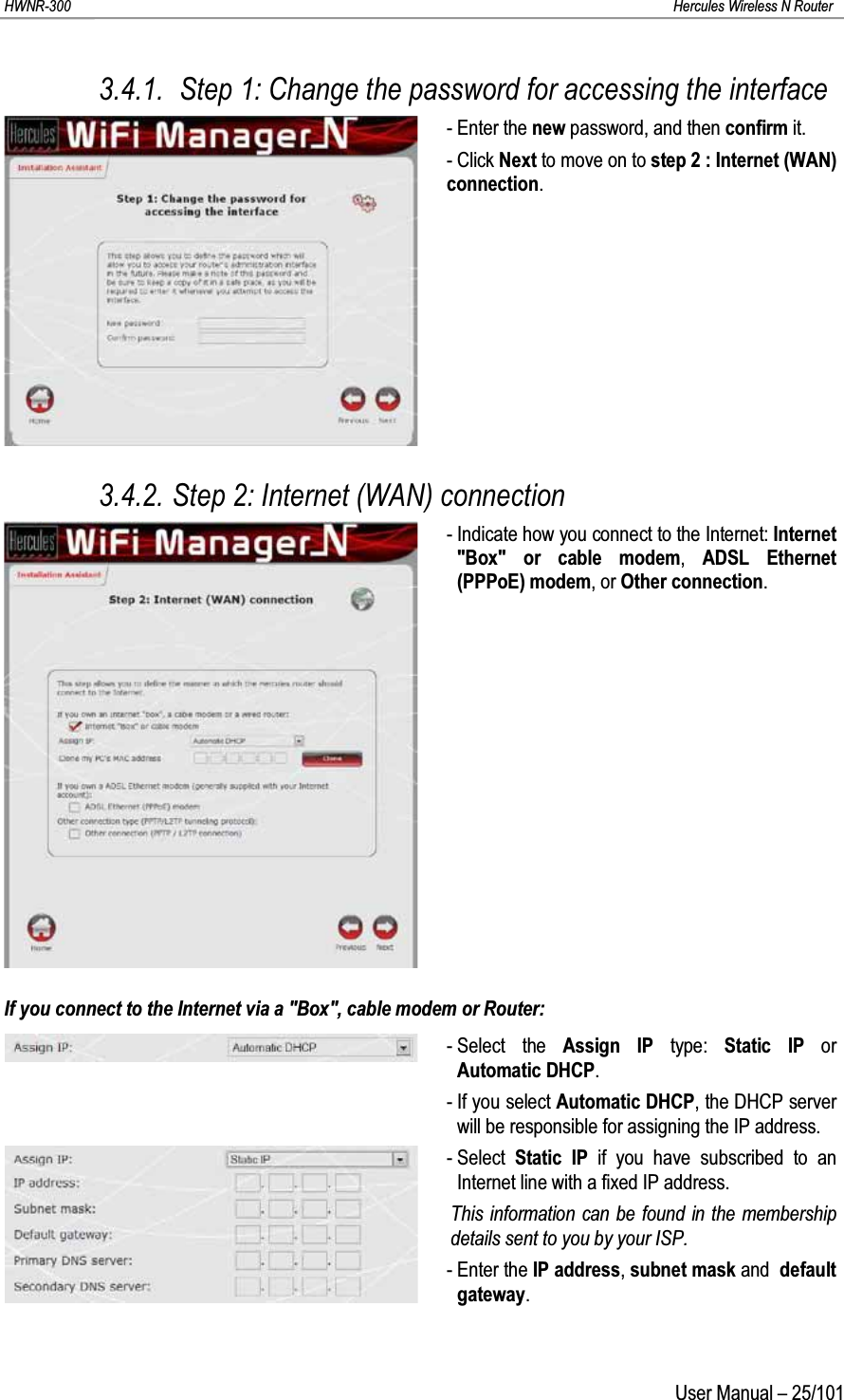 HWNR-300 Hercules Wireless N RouterUser Manual – 25/1013.4.1.  Step 1: Change the password for accessing the interface- Enter the new password, and then confirm it.- Click Next to move on to step 2 : Internet (WAN) connection.3.4.2. Step 2: Internet (WAN) connection- Indicate how you connect to the Internet: Internet &quot;Box&quot; or cable modem,  ADSL Ethernet (PPPoE) modem,or Other connection.If you connect to the Internet via a &quot;Box&quot;, cable modem or Router:- Select the Assign IP type:  Static IP or Automatic DHCP.- If you select Automatic DHCP, the DHCP server will be responsible for assigning the IP address.- Select Static IP if you have subscribed to an Internet line with a fixed IP address. This information can be found in the membership details sent to you by your ISP.- Enter the IP address, subnet mask and default gateway.