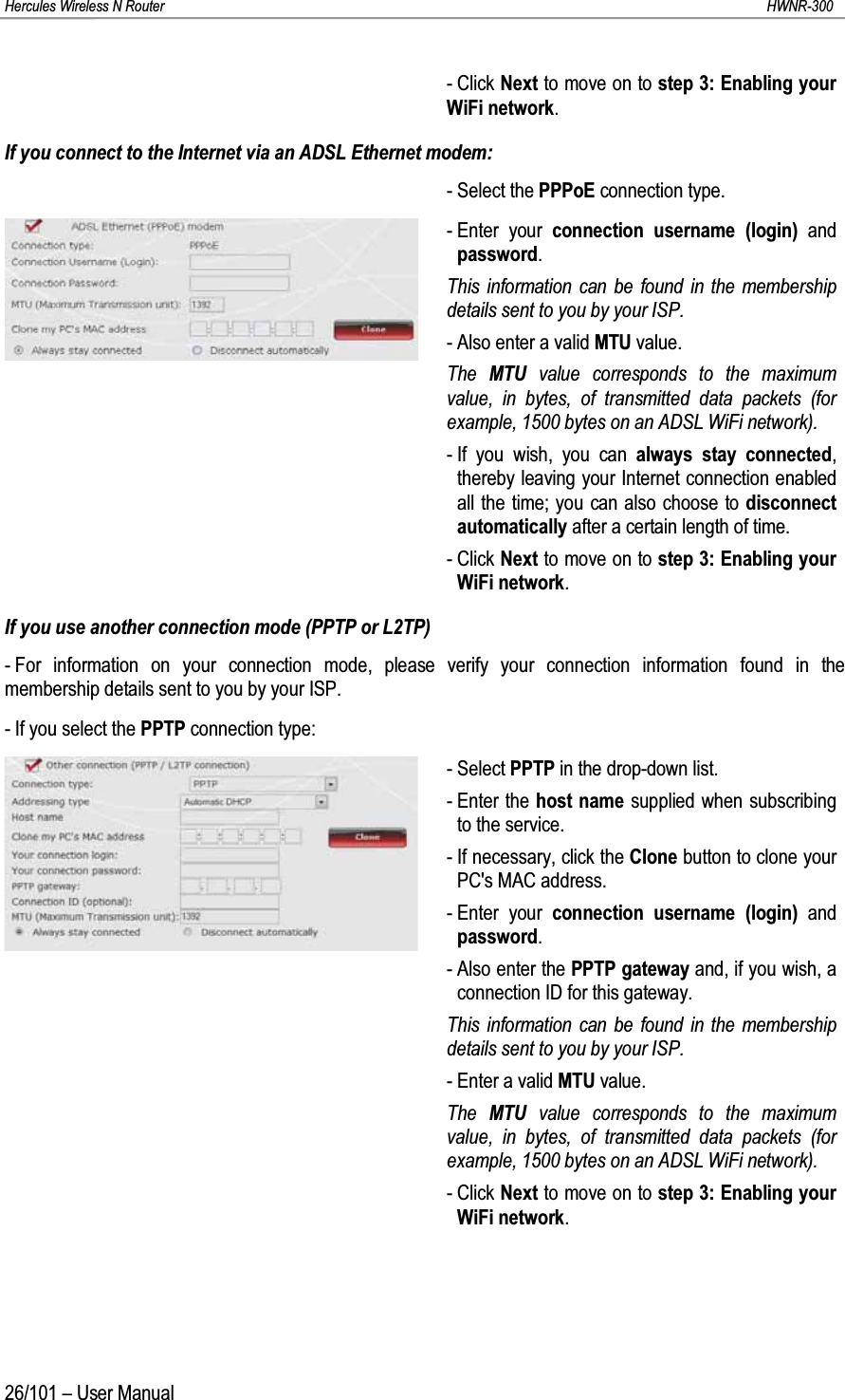 Hercules Wireless N Router HWNR-30026/101 – User Manual- Click Next to move on to step 3: Enabling your WiFi network.If you connect to the Internet via an ADSL Ethernet modem:- Select the PPPoE connection type.- Enter your connection username (login) and password.This information can be found in the membership details sent to you by your ISP.- Also enter a valid MTU value.The  MTU value corresponds to the maximum value, in bytes, of transmitted data packets (for example, 1500 bytes on an ADSL WiFi network).- If you wish, you can always stay connected, thereby leaving your Internet connection enabled all the time; you can also choose to disconnect automatically after a certain length of time. - Click Next to move on to step 3: Enabling your WiFi network.If you use another connection mode (PPTP or L2TP)- For information on your connection mode, please verify your connection information found in the membership details sent to you by your ISP.- If you select the PPTP connection type:- Select PPTP in the drop-down list.- Enter the host name supplied when subscribing to the service.- If necessary, click the Clone button to clone your PC&apos;s MAC address.- Enter your connection username (login) and password.- Also enter the PPTP gateway and, if you wish, a connection ID for this gateway.This information can be found in the membership details sent to you by your ISP.- Enter a valid MTU value.The  MTU value corresponds to the maximum value, in bytes, of transmitted data packets (for example, 1500 bytes on an ADSL WiFi network).- Click Next to move on to step 3: Enabling your WiFi network.