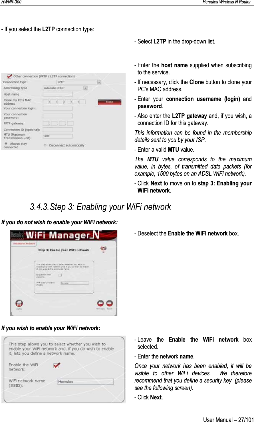 HWNR-300 Hercules Wireless N RouterUser Manual – 27/101- If you select the L2TP connection type:- Select L2TP in the drop-down list.- Enter the host name supplied when subscribing to the service.- If necessary, click the Clone button to clone your PC&apos;s MAC address.- Enter your connection username (login) and password.- Also enter the L2TP gateway and, if you wish, a connection ID for this gateway.This information can be found in the membership details sent to you by your ISP.- Enter a valid MTU value.The  MTU value corresponds to the maximum value, in bytes, of transmitted data packets (for example, 1500 bytes on an ADSL WiFi network).- Click Next to move on to step 3: Enabling your WiFi network.3.4.3.Step 3: Enabling your WiFi networkIf you do not wish to enable your WiFi network:- Deselect the Enable the WiFi network box.If you wish to enable your WiFi network:- Leave the Enable the WiFi network box  selected.- Enter the network name.Once your network has been enabled, it will be visible to other WiFi devices.  We therefore recommend that you define a security key  (please see the following screen).- Click Next.