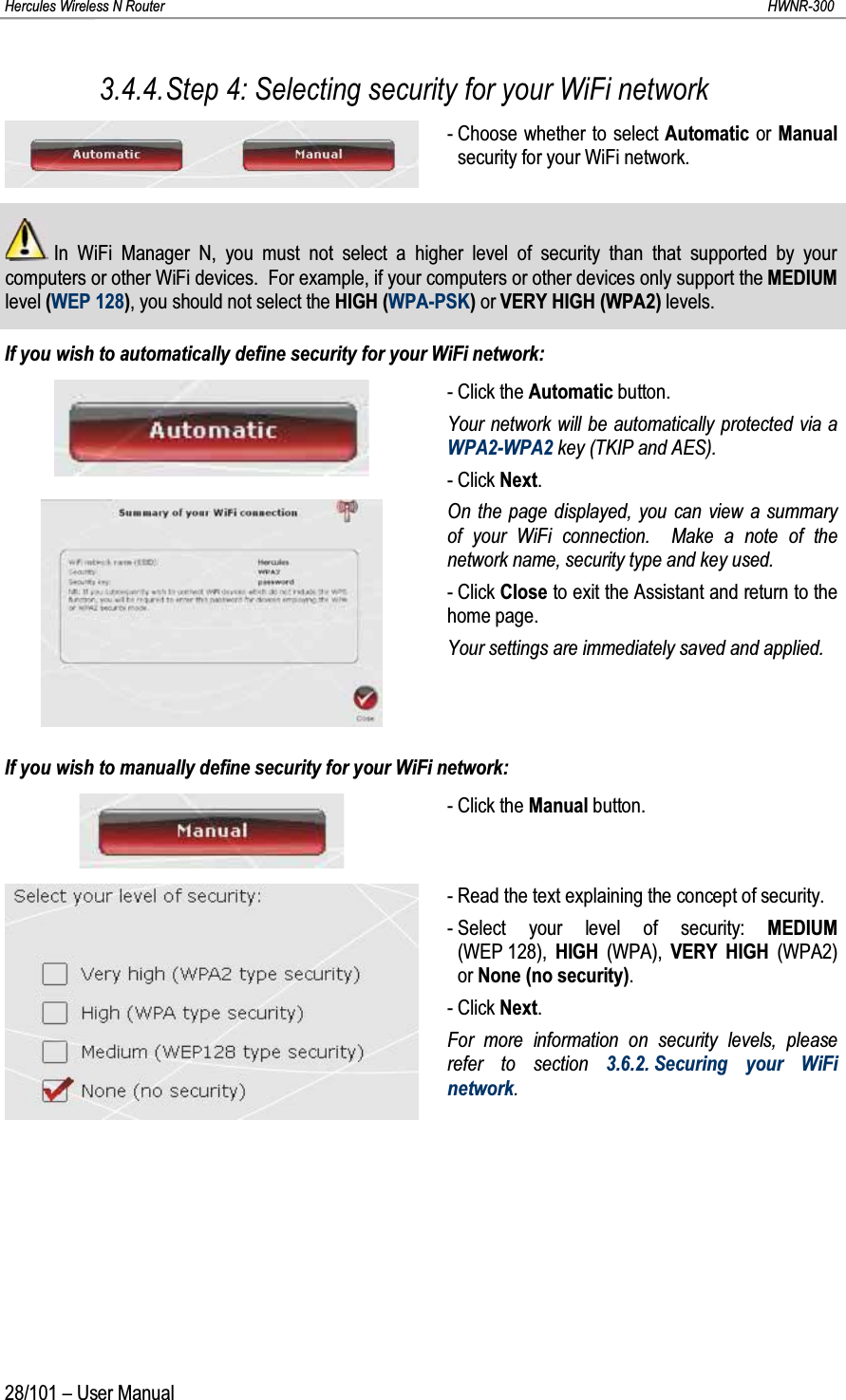 Hercules Wireless N Router HWNR-30028/101 – User Manual3.4.4.Step 4: Selecting security for your WiFi network- Choose whether to select Automatic or Manualsecurity for your WiFi network.In WiFi Manager N, you must not select a higher level of security than that supported by your computers or other WiFi devices. For example, if your computers or other devices only support the MEDIUM level (WEP 128), you should not select the HIGH (WPA-PSK)or VERY HIGH (WPA2) levels.If you wish to automatically define security for your WiFi network:- Click the Automatic button.Your network will be automatically protected via a WPA2-WPA2 key (TKIP and AES).- Click Next.On the page displayed, you can view a summary of your WiFi connection.  Make a note of the network name, security type and key used.- Click Close to exit the Assistant and return to the home page.Your settings are immediately saved and applied.If you wish to manually define security for your WiFi network:- Click the Manual button.- Read the text explaining the concept of security.- Select your level of security: MEDIUM(WEP 128),  HIGH (WPA),  VERY HIGH (WPA2) or None (no security).- Click Next.For more information on security levels, please refer to section 3.6.2. Securing your WiFi network. 