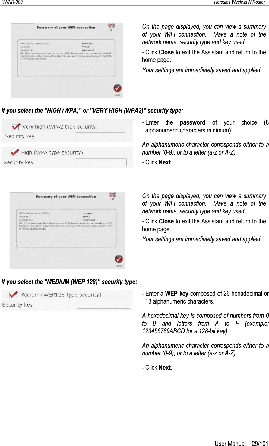 HWNR-300 Hercules Wireless N RouterUser Manual – 29/101On the page displayed, you can view a summary of your WiFi connection.  Make a note of the network name, security type and key used.- Click Close to exit the Assistant and return to the home page.Your settings are immediately saved and applied.If you select the &quot;HIGH (WPA)&quot; or &quot;VERY HIGH (WPA2)&quot; security type:- Enter the password of your choice (8 alphanumeric characters minimum).An alphanumeric character corresponds either to a number (0-9), or to a letter (a-z or A-Z).- Click Next.On the page displayed, you can view a summary of your WiFi connection.  Make a note of the network name, security type and key used.- Click Close to exit the Assistant and return to the home page.Your settings are immediately saved and applied.If you select the &quot;MEDIUM (WEP 128)&quot; security type:- Enter a WEP key composed of 26 hexadecimal or 13 alphanumeric characters.A hexadecimal key is composed of numbers from 0 to 9 and letters from A to F (example: 123456789ABCD for a 128-bit key).An alphanumeric character corresponds either to a number (0-9), or to a letter (a-z or A-Z).- Click Next.