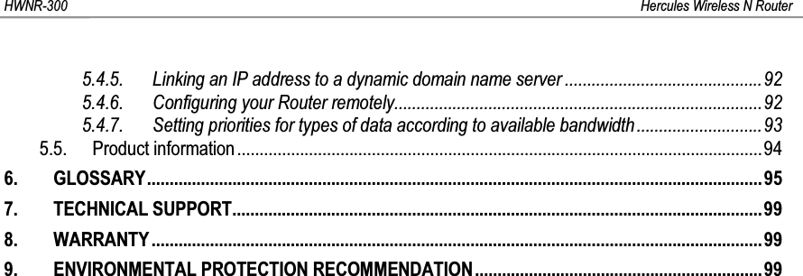 HWNR-300 Hercules Wireless N Router5.4.5. Linking an IP address to a dynamic domain name server ............................................925.4.6. Configuring your Router remotely..................................................................................925.4.7. Setting priorities for types of data according to available bandwidth............................935.5. Product information.....................................................................................................................946. GLOSSARY.........................................................................................................................................957. TECHNICAL SUPPORT......................................................................................................................998. WARRANTY........................................................................................................................................999. ENVIRONMENTAL PROTECTION RECOMMENDATION................................................................99