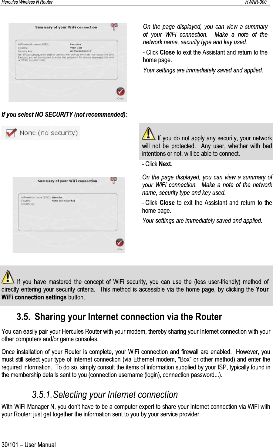 Hercules Wireless N Router HWNR-30030/101 – User ManualOn the page displayed, you can view a summary of your WiFi connection.  Make a note of the network name, security type and key used.- Click Close to exit the Assistant and return to the home page.Your settings are immediately saved and applied.If you select NO SECURITY (not recommended):If you do not apply any security, your network will not be protected.  Any user, whether with bad intentions or not, will be able to connect.- Click Next.On the page displayed, you can view a summary of your WiFi connection.  Make a note of the network name, security type and key used.- Click  Close to exit the Assistant and return to the home page.Your settings are immediately saved and applied.If you have mastered the concept of WiFi security, you can use the (less user-friendly) method of directly entering your security criteria.  This method is accessible via the home page, by clicking the Your WiFi connection settings button.3.5. Sharing your Internet connection via the RouterYou can easily pair your Hercules Router with your modem, thereby sharing your Internet connection with your other computers and/or game consoles.Once installation of your Router is complete, your WiFi connection and firewall are enabled.  However, you must still select your type of Internet connection (via Ethernet modem, &quot;Box&quot; or other method) and enter the required information.  To do so, simply consult the items of information supplied by your ISP, typically found in the membership details sent to you (connection username (login), connection password...).3.5.1.Selecting your Internet connectionWith WiFi Manager N, you don&apos;t have to be a computer expert to share your Internet connection via WiFi with your Router: just get together the information sent to you by your service provider. 